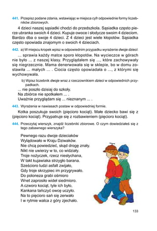 133
441.	 Przepisz podane zdania, wstawiając w miejsca cyfr odpowiednie formy liczeb-
ników zbiorowych.
4 dzieci naszej sąsiadki chodzi do przedszkola. Sąsiadka często pie-
rze ubranka swoich 4 dzieci. Kupuje owoce i słodycze swoim 4 dzieciom.
Bardzo dba o swoje 4 dzieci. Z 4 dzieci jest wiele kłopotów. Sąsiadka
często opowiada znajomym o swoich 4 dzieciach.
442.	 a) W miejscu kropek wpisz w odpowiednim przypadku wyrażenie dwoje dzieci:
... sprawia każdy matce sporo kłopotów. Na wycieczce w górach
nie było ... z naszej klasy. Przyglądałem się ..., które zachowywały
się niegrzecznie. Mama denerwowała się w sklepie, bo w domu zo-
stawiła ... małych ... . Ciocia często opowiadała o ..., z którymi się
wychowywała.
b) Wpisz liczebnik dwoje wraz z rzeczownikiem dzieci w odpowiednich przy-
padkach.
... nie poszło dzisiaj do szkoły.
Na zbiórce nie spotkałem ... .
Uważnie przyglądam się ... nieznanym ... .
443.	 Wyrażenia w nawiasach postaw w odpowiedniej formie.
Kotka poszukuje swoich (pięcioro kociąt). Małe dziecko bawi się z
(pięcioro kociąt). Przypatruje się z rozbawieniem (pięcioro kociąt).
444.	 Przeczytaj wierszyk, znajdź liczebniki zbiorowe. O czym dowiedziałeś się z
tego zabawnego wierszyka?
Pewnego razu dwoje dzieciaków
Wylądowało w Kraju Dziwaków.
Nie chcą powiedzieć, skąd drogę znały.
Nikt nie uwierzy w to, co widziały.
Troje nożyczek, rzecz niesłychana,
W takt kujawiaka strzygło barana.
Sześcioro ludzi asfalt zwijało,
Gdy troje skrzypiec im przygrywało.
Do poloneza grabi ośmioro
Wnet zaprosiło wideł siedmioro.
A czworo kociąt, tyle ich było,
Kankana tańczyć owcę uczyło.
Na to pięcioro sań się zerwało
I w rytmie walca z góry zjechało.
 