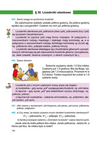134
§ 30. Liczebniki ułamkowe
445.	 Zwróć uwagę na wyróżnione liczebniki.
Do zakończenia wykładu zostało półtora godziny. Za półtora godziny
spotka się z przyjaciółmi. Czekam na nich już półtorej godziny.
Liczebniki ułamkowe pół, półtrzecia (dwa i pół), półczwarta (trzy i pół)
są wyrazami nieodmiennymi.
Liczebniki te (oprócz pół) mają formy rodzajów. W połączeniu z
rzeczownikami rodzaju męskiego i nijakiego mają końcówkę -a, a w
połączeniu z rzeczownikami rodzaju żeńskiego końcówkę -y (-i) lub -ej,
np. półtrzecia roku, półpiąta wiadra, półtorej minuty.
Liczebniki ułamkowe składające się z liczebników głównych i porząd-
kowych odmieniają się jak odpowiednie liczebniki główne i porządkowe,
np. dwie czwarte, dwiema czwartymi, o dwóch czwartych itp.).
446.	 Zapisz słowami.
Dziennie wypijamy około 1,5 litra mleka.
Czekamy już 1,5 godziny. Bój się Boga, wy­
glą­­dasz jak 1,5 nieszczęścia. Przerwał mi w
0,5 sło­­wa. Trzeba rozpuścić ten cukier w 1,5
szklanki wody.
Liczebnik pół z innymi częściami mowy pisze się trojako:
a) rozdzielnie – gdy wyraz „pół” występuje jako liczebnik, np. pół metra;
b) łącznie – gdy wyraz „pół” jest składnikiem wyrazu złożonego, np.
półnuta, północ;
c) łącznie lub rozdzielnie – zależnie od kontekstu, np. półżartem, ale:
pół żartem, pół serio.
447.	 Ułóż zdania z wyrażeniami: pół kilograma, pół pokoju, pół tuzina, półkolonie,
półkole, półgłosem.
448.	 a) Czy wiesz, że kiedyś używano innych określeń liczebników ułamkowych?
31
/2
– półczwarta, 41
/2
– półpiąta, 51
/2
– półszósta.
b) Spróbuj rozwiązać zadanie z „Gramatyki na wesoło” i zapisz słownie wynik.
Jacek wlał do kotła półtora litra mleka. Janek półtrzecia, Jadzia litr, a
Henio pół litra. Ile mleka było w kotle?
 