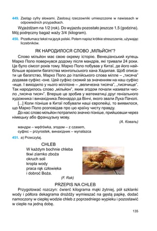 135
449.	 Zastąp cyfry słowami. Zastosuj rzeczowniki umieszczone w nawiasach w
odpowiednich przypadkach.
Wyjeżdżam na 1/2 (rok). Do wyjazdu pozostało jeszcze 1,5 (godzina).
Mój podręczny bagaż waży 3/4 (kilogram).
450.	 Przetłumacz tekst na język polski. Potem napisz krótkie streszczenie, używając
liczebników.
ЯК НАРОДИЛОСЯ СЛОВО „МІЛЬЙОН”?
Слово мільйон має свою окрему історію. Венеціанський купець
Марко Поло повернувся додому після мандрів, які тривали 24 роки.
Це було сімсот років тому. Марко Поло побував у Китаї, де його най-
більше вразили багатства монгольського хана Хадилая. Щоб описа-
ти це багатство, Марко Поло до італійського слова мілле – „тисяча”
додавав суфікс -оне. Цей суфікс схожий за значенням на наш суфікс
-ище. І виходило у нього мілліоне – „величезна тисяча”, „тисячище”.
Так народилось слово „мільйон”, яким згодом почали називати чис-
ло „тисяча тисяч”. Вперше це зробив у математиці друг геніального
художника і винахідника Леонардо да Вінчі, якого звали Лука Пачолі.
[...] Коли пізніше в Китаї побували наші європейці, то виявилося,
що Марко Поло розповідав про цю країну чисту правду.
До нас слово мільйон потрапило значно пізніше, прийшовши через
німецьку або французьку мову.
(А. Коваль)
мандри – wędrówka, згодом – z czasem,
суфікс – przyrostek, винахідник – wynalazca
451.	 a) Przeczytaj.
CHLEB
W każdym bochnie chleba
tkwi ziarnko zboża
okruch soli
kropla wody
praca rąk człowieka
i dobroć Boża.
(F. Rak)
PRZEPIS NA CHLEB
Przygotować rozczyn: ćwierć kilograma mąki żytniej, pół szklanki
wody i półtora dekagrama drożdży wymieszać na gęstą papkę, dodać
namoczony w ciepłej wodzie chleb z poprzedniego wypieku i pozostawić
w cieple na jedną dobę.
 