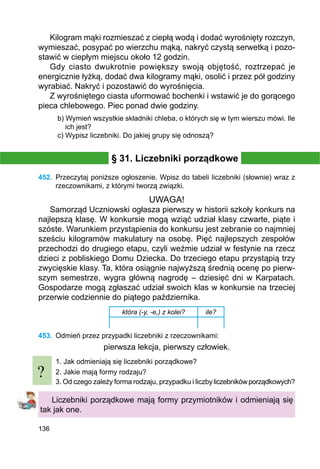 136
Kilogram mąki rozmieszać z ciepłą wodą i dodać wyrośnięty rozczyn,
wymieszać, posypać po wierzchu mąką, nakryć czystą serwetką i pozo-
stawić w ciepłym miejscu około 12 godzin.
Gdy ciasto dwukrotnie powiększy swoją objętość, roztrzepać je
energicznie łyżką, dodać dwa kilogramy mąki, osolić i przez pół godziny
wyrabiać. Nakryć i pozostawić do wyrośnięcia.
Z wyrośniętego ciasta uformować bochenki i wstawić je do gorącego
pieca chlebowego. Piec ponad dwie godziny.
b) Wymień wszystkie składniki chleba, o których się w tym wierszu mówi. Ile
ich jest?
c) Wypisz liczebniki. Do jakiej grupy się odnoszą?
§ 31. Liczebniki porządkowe
452.	 Przeczytaj poniższe ogłoszenie. Wpisz do tabeli liczebniki (słownie) wraz z
rzeczow­nikami, z którymi tworzą związki.
UWAGA!
Samorząd Uczniowski ogłasza pierwszy w historii szkoły konkurs na
najlepszą klasę. W konkursie mogą wziąć udział klasy czwarte, piąte i
szóste. Warunkiem przystąpienia do konkursu jest zebranie co najmniej
sześciu kilogramów makulatury na osobę. Pięć najlepszych zespołów
przechodzi do drugiego etapu, czyli weźmie udział w festynie na rzecz
dzieci z pobliskiego Domu Dziecka. Do trzeciego etapu przystąpią trzy
zwycięskie klasy. Ta, która osiągnie najwyższą średnią ocenę po pierw-
szym semestrze, wygra główną nagrodę – dziesięć dni w Karpatach.
Gospodarze mogą zgłaszać udział swoich klas w konkursie na trzeciej
przerwie codziennie do piątego października.
która (-y, -e,) z kolei? ile?
453.	 Odmień przez przypadki liczebniki z rzeczownikami:
pierwsza lekcja, pierwszy człowiek.
1. Jak odmieniają się liczebniki porządkowe?
2. Jakie mają formy rodzaju?
3. Od czego zależy forma rodzaju, przypadku i liczbyliczebnikówporządkowych?
Liczebniki porządkowe mają formy przymiotników i odmieniają się
tak jak one.
?
 