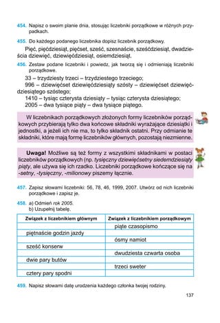 137
454.	 Napisz o swoim planie dnia, stosując liczebniki porządkowe w różnych przy-
padkach.
455.	 Do każdego podanego liczebnika dopisz liczebnik porządkowy.
Pięć, pięćdziesiąt, pięćset, sześć, szesnaście, sześćdziesiąt, dwadzie-
ścia dziewięć, dziewięćdziesiąt, osiemdziesiąt.
456.	 Zestaw podane liczebniki i powiedz, jak tworzą się i odmieniają liczebniki
porządkowe.
33 – trzydziesty trzeci – trzydziestego trzeciego;
996 – dziewięćset dziewięćdziesiąty szósty – dziewięćset dziewięć­
dziesiątego szóstego;
1410 – tysiąc czterysta dziesiąty – tysiąc czterysta dziesiątego;
2005 – dwa tysiące piąty – dwa tysiące piątego.
W liczebnikach porządkowych złożonych formy liczebników porząd-
kowych przybierają tylko dwa końcowe składniki wyrażające dziesiątki i
jednostki, a jeżeli ich nie ma, to tylko składnik ostatni. Przy odmianie te
składniki, które mają formę liczebników głównych, pozostają niezmienne.
Uwaga! Możliwe są też formy z wszystkimi składnikami w postaci
liczebników porządkowych (np. tysięczny dzie­więćsetny siedemdziesiąty
piąty, ale używa się ich rzadko. Liczebniki porządkowe kończące się na
-setny, -tysięczny, -milionowy piszemy łącznie.
457.	 Zapisz słowami liczebniki: 56, 78, 46, 1999, 2007. Utwórz od nich liczebniki
porządkowe i zapisz je.
458.	 a) Odmień rok 2005.
b) Uzupełnij tabelę.
Związek z liczebnikiem głównym Związek z liczebnikiem porządkowym
piąte czasopismo
piętnaście godzin jazdy
ósmy namiot
sześć konserw
dwudziesta czwarta osoba
dwie pary butów
trzeci sweter
cztery pary spodni
459.	 Napisz słowami datę urodzenia każdego członka twojej rodziny.
 