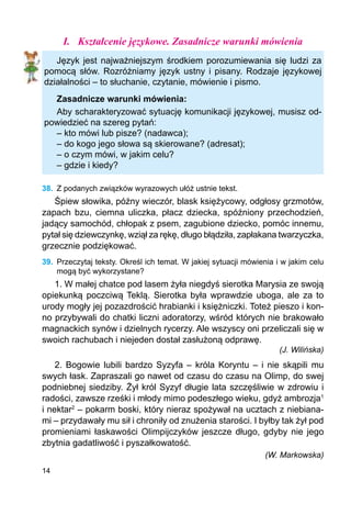 14
I.	 Kształcenie językowe. Zasadnicze warunki mówienia
Język jest najważniejszym środkiem porozumiewania się ludzi za
pomocą słów. Rozróżniamy język ustny i pisany. Rodzaje językowej
działalności – to słuchanie, czytanie, mówienie i pismo.
Zasadnicze warunki mówienia:
Aby scharakteryzować sytuację komunikacji językowej, musisz od-
powiedzieć na szereg pytań:
– kto mówi lub pisze? (nadawca);
– do kogo jego słowa są skierowane? (adresat);
– o czym mówi, w jakim celu?
– gdzie i kiedy?
38.	 Z podanych związków wyrazowych ułóż ustnie tekst.
Śpiew słowika, późny wieczór, blask księżycowy, odgłosy grzmotów,
zapach bzu, ciemna uliczka, płacz dziecka, spóźniony przechodzień,
jadący samochód, chłopak z psem, zagubione dziecko, pomóc innemu,
pytał się dziewczynkę, wziął za rękę, długo błądziła, zapłakana twarzyczka,
grzecznie podziękować.
39.	 Przeczytaj teksty. Określ ich temat. W jakiej sytuacji mówienia i w jakim celu
mogą być wykorzystane?
1. W małej chatce pod lasem żyła niegdyś sierotka Marysia ze swoją
opiekunką poczciwą Teklą. Sierotka była wprawdzie uboga, ale za to
urody mogły jej pozazdrościć hrabianki i księżniczki. Toteż pieszo i kon-
no przybywali do chatki liczni adoratorzy, wśród których nie brakowało
magnackich synów i dzielnych rycerzy. Ale wszyscy oni przeliczali się w
swoich rachubach i niejeden dostał zasłużoną odprawę.
(J. Wilińska)
2. Bogowie lubili bardzo Syzyfa – króla Koryntu – i nie skąpili mu
swych łask. Zapraszali go nawet od czasu do czasu na Olimp, do swej
podniebnej siedziby. Żył król Syzyf długie lata szczęśliwie w zdrowiu i
radości, zawsze rześki i młody mimo podeszłego wieku, gdyż ambrozja1
i nektar2
– pokarm boski, który nieraz spożywał na ucztach z niebiana-
mi – przydawały mu sił i chroniły od znużenia starości. I byłby tak żył pod
promieniami łaskawości Olimpijczyków jeszcze długo, gdyby nie jego
zbytnia gadatliwość i pyszałkowatość.
(W. Markowska)
 