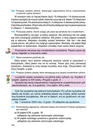 140
469.	Przepisz podane zdania, dobierając odpowiednie formy czasowników.
Liczebniki zapisz słowami.
W zeszłym roku w naszej klasie (być) 15 chłopców i 14 dziewczynek.
4 dzieci (przejść) do innych szkół i obecnie uczy się w 6. klasie 13 chłopców i
12 dziewczynek. Po ukończeniu klasy 5. 3 chłopców i 5 dziewczynek (otrzy-
mać)listypochwalne.Wtymrokudoichliczby(dołączyćsię)napewnojeszcze
2 chłopcy i 1 dziewczynka.
470.	 Przeczytaj zdania. Zwróć uwagę, jak pisze się partykuła nie z liczebnikiem.
Rozwiązaliśmy nie pięć, a cztery zadania. Nie pierwszy raz nie udaje
się nam rozwiązać podobne zadania. Nie jeden, a dwa zdjęcia znalazły
się w albumie. Niejeden chciałby zostać lotnikiem. Nie raz i nie dwa
czytał wiersz, ale jakoś nie mógł go zapamiętać. Niestety, nie jeden błąd
popełniłem w dyktandzie. Niejeden chciałby mieć same dobre stopnie.
Przeczenie nie pisze się z liczebnikami rozdzielnie. Razem pisze się
wyraz niejeden w znaczeniu wielu.
471.	 Wpisz poprawnie partykułę nie.
(Nie) jeden, lecz dwóch chłopców weźmie udział w zawodach z
koszykówki. (Nie) jeden ma na to ochotę. Towar jest (nie) pierwszej
świeżości. Zostanie tu (nie) dwoje turystów, lecz troje. Otrzymałem nie
(trzy) książki, a pięć.
472.	 Przepisz podane zasady, które obowiązują przy pisaniu liczebników cyframi.
Liczebniki często wyrażamy na piśmie tylko cyframi, np. Kupiłem 4
książki. Żyjemy w XXI wieku. Przyjdź o godz. 9.
Spotyka się nieraz niepotrzebne i niepoprawne uzupełnienie tych cyfr
zakończeniami, np. 9-a godzina, 13-e piętro, XX-y wiek.
Cyfr nie uzupełnia się żadnymi końcówkami. Po cyfrze rzymskiej nie
stawia się kropki, po cyfrze arabskiej stawia się kropkę, jeżeli wyraża
ona liczebnik porządkowy. Ale ani w datach, ani po godzinach nie sta-
wiamy kropek.
Np. 1 września 2005 roku. O godz. 16 odbędzie się spotkanie.
473.	 Porównaj dwa ogłoszenia. Jaka jest między nimi różnica? Z którym spotykamy
się częściej?
a) W piątek 6.09. o godz. 18
odbędzie się zebranie samorządu szkolnego.
b) W piątek szóstego września o godzinie osiemnastej
odbędzie się zebranie samorządu szkolnego.
 