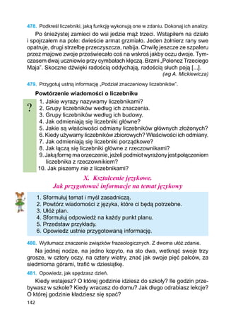 142
478.	 Podkreśl liczebniki, jaką funkcję wykonują one w zdaniu. Dokonaj ich analizy.
Po śnieżystej zamieci do wsi jedzie mąż trzeci. Wstąpiłem na działo
i spojrzałem na pole: dwieście armat grzmiało. Jeden żołnierz rany swe
opatruje, drugi strzelbę przeczyszcza, nabija. Chwilę jeszcze ze szpaleru
przez majowe zwoje przeświecało coś na wskroś jakby oczu dwoje. Tym-
czasem dwaj uczniowie przy cymbałach klęczą. Brzmi „Polonez Trzeciego
Maja”. Skoczne dźwięki radością oddychają, radością słuch poją [...].
(wg A. Mickiewicza)
479.	 Przygotuj ustną informację „Podział znaczeniowy liczebników”.
Powtórzenie wiadomości o liczebniku
1. Jakie wyrazy nazywamy liczebnikami?
2. Grupy liczebników według ich znaczenia.
3. Grupy liczebników według ich budowy.
4. Jak odmieniają się liczebniki główne?
5. Jakie są właściwości odmiany liczebników głównych złożonych?
6. Kiedy używamy liczebników zbiorowych? Właściwości ich odmiany.
7. Jak odmieniają się liczebniki porządkowe?
8. Jak łączą się liczebniki główne z rzeczownikami?
9.Jakąformęmaorzeczenie,jeżelipodmiotwyrażonyjestpołączeniem
liczebnika z rzeczownikiem?
10. Jak piszemy nie z liczebnikami?
X.	 Kształcenie językowe.
Jak przygotować informacje na temat językowy
1. Sformułuj temat i myśl zasadniczą.
2. Powtórz wiadomości z języka, które ci będą potrzebne.
3. Ułóż plan.
4. Sformułuj odpowiedź na każdy punkt planu.
5. Przedstaw przykłady.
6. Opowiedz ustnie przygotowaną informację.
480.	 Wytłumacz znaczenie związków frazeologicznych. Z dwoma ułóż zdanie.
Na jednej nodze, na jedno kopyto, na sto dwa, wetknąć swoje trzy
grosze, w cztery oczy, na cztery wiatry, znać jak swoje pięć palców, za
siedmioma górami, trafić w dziesiątkę.
481.	 Opowiedz, jak spędzasz dzień.
Kiedy wstajesz? O której godzinie idziesz do szkoły? Ile godzin prze-
bywasz w szkole? Kiedy wracasz do domu? Jak długo odrabiasz lekcje?
O której godzinie kładziesz się spać?
?
 