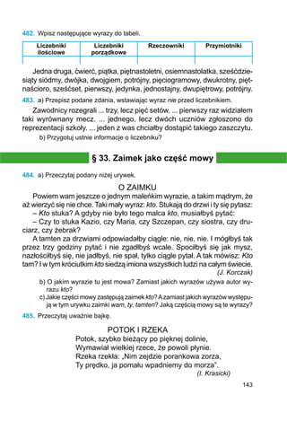 143
482.	 Wpisz następujące wyrazy do tabeli.
Liczebniki
ilościowe
Liczebniki
porządkowe
Rzeczowniki Przymiotniki
Jedna druga, ćwierć, piątka, piętnastoletni, osiemnastolatka, sześćdzie-
siąty siódmy, dwójka, dwojgiem, potrójny, pięciogramowy, dwukrotny, pięt-
naścioro, sześćset, pierwszy, jedynka, jednostajny, dwupiętrowy, potrójny.
483.	 a) Przepisz podane zdania, wstawiając wyraz nie przed liczebnikiem.
Zawodnicy rozegrali ... trzy, lecz pięć setów. ... pierwszy raz widziałem
taki wyrównany mecz. ... jednego, lecz dwóch uczniów zgłoszono do
reprezentacji szkoły. ... jeden z was chciałby dostąpić takiego zaszczytu.
b) Przygotuj ustnie informacje o liczebniku?
§ 33. Zaimek jako część mowy
484.	 a) Przeczytaj podany niżej urywek.
O ZAIMKU
Powiem wam jeszcze o jednym maleńkim wyrazie, a takim mądrym, że
aż wierzyć się nie chce. Taki mały wyraz: kto. Stukają do drzwi i ty się pytasz:
– Kto stuka? A gdyby nie było tego malca kto, musiałbyś pytać:
– Czy to stuka Kazio, czy Maria, czy Szczepan, czy siostra, czy dru-
ciarz, czy żebrak?
A tamten za drzwiami odpowiadałby ciągle: nie, nie, nie. I mógłbyś tak
przez trzy godziny pytać i nie zgadłbyś wcale. Spociłbyś się jak mysz,
nazłościłbyś się, nie jadłbyś, nie spał, tylko ciągle pytał. A tak mówisz: Kto
tam? I w tym króciutkim kto siedzą imiona wszystkich ludzi na całym świecie.
(J. Korczak)
b) O jakim wyrazie tu jest mowa? Zamiast jakich wyrazów używa autor wy-
razu kto?
c) Jakie części mowy zastępują zaimek kto?Azamiast jakich wyrazów występu-
ją w tym urywku zaimki wam, ty, tamten? Jaką częścią mowy są te wyrazy?
485.	 Przeczytaj uważnie bajkę.
POTOK I RZEKA
Potok, szybko bieżący po pięknej dolinie,
Wymawiał wielkiej rzece, że powoli płynie.
Rzeka rzekła: „Nim zejdzie porankowa zorza,
Ty prędko, ja pomału wpadniemy do morza”.
(I. Krasicki)
 