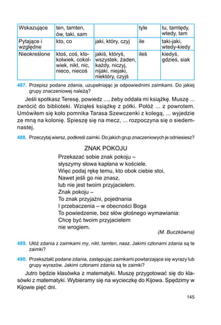 145
Wskazujące ten, tamten,
ów, taki, sam
tyle tu, tamtędy,
wtedy, tam
Pytające i
względne
kto, co jaki, który, czyj ile taki-jaki,
wtedy-kiedy
Nieokreślone ktoś, coś, kto-
kolwiek, cokol-
wiek, nikt, nic,
nieco, niecoś
jakiś, któryś,
wszystek, żaden,
każdy, niczyj,
nijaki, niejaki,
niektóry, czyjś
ileś kiedyś,
gdzieś, siak
487.	 Przepisz podane zdania, uzupełniając je odpowiednimi zaimkami. Do jakiej
grupy znaczeniowej należą?
Jeśli spotkasz Teresę, powiedz ..., żeby oddała mi książkę. Muszę ...
zwrócić do biblioteki. Wziąłeś książkę z półki. Połóż ... z powrotem.
Umówiłem się koło pomnika Tarasa Szewczenki z kolegą, ... wyjedzie
ze mną na kolonię. Spieszę się na mecz, ... rozpoczyna się o siedem-
nastej.
488.	 Przeczytaj wiersz, podkreśl zaimki. Do jakich grup znaczeniowych je odniesiesz?
ZNAK POKOJU
Przekazać sobie znak pokoju –
słyszymy słowa kapłana w kościele.
Więc podaj rękę temu, kto obok ciebie stoi,
Nawet jeśli go nie znasz,
lub nie jest twoim przyjacielem.
Znak pokoju –
To znak przyjaźni, pojednania
I przebaczenia – w obecności Boga
To powiedzenie, bez słów głośnego wymawiania:
Chcę być twoim przyjacielem
nie wrogiem.
(M. Buczkówna)
489.	 Ułóż zdania z zaimkami my, nikt, tamten, nasz. Jakimi członami zdania są te
zaimki?
490.	 Przekształć podane zdania, zastępując zaimkami powtarzające się wyrazy lub
grupy wyrazów. Jakimi członami zdania są te zaimki?
Jutro będzie klasówka z matematyki. Muszę przygotować się do kla-
sówki z matematyki. Wybieramy się na wycieczkę do Kijowa. Spędzimy w
Kijowie pięć dni.
 