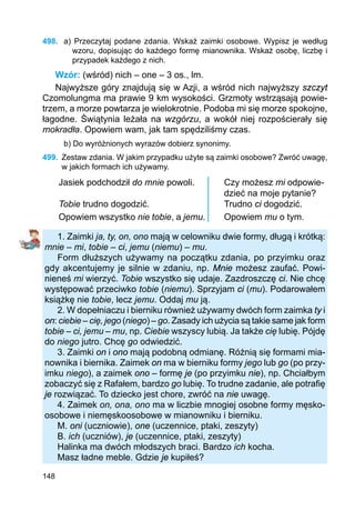148
498.	 a) Przeczytaj podane zdania. Wskaż zaimki osobowe. Wypisz je według
wzoru, dopisu­jąc do każdego formę mianownika. Wskaż osobę, liczbę i
przypadek każdego z nich.
Wzór: (wśród) nich – one – 3 os., lm.
Najwyższe góry znajdują się w Azji, a wśród nich najwyższy szczyt
Czomolungma ma prawie 9 km wysokości. Grzmoty wstrząsają powie-
trzem, a morze powtarza je wielokrotnie. Podoba mi się morze spokojne,
łagodne. Świątynia leżała na wzgórzu, a wokół niej rozpościerały się
mokradła. Opowiem wam, jak tam spędziliśmy czas.
b) Do wyróżnionych wyrazów dobierz synonimy.
499.	 Zestaw zdania. W jakim przypadku użyte są zaimki osobowe? Zwróć uwagę,
w jakich formach ich używamy.
Jasiek podchodził do mnie powoli. Czy możesz mi odpowie-
dzieć na moje pytanie?
Tobie trudno dogodzić. Trudno ci dogodzić.
Opowiem wszystko nie tobie, a jemu. Opowiem mu o tym.
1. Zaimki ja, ty, on, ono mają w celowniku dwie formy, długą i krótką:
mnie – mi, tobie – ci, jemu (niemu) – mu.
Form dłuższych używamy na początku zdania, po przyimku oraz
gdy akcentujemy je silnie w zdaniu, np. Mnie możesz zaufać. Powi-
nieneś mi wierzyć. Tobie wszystko się udaje. Zazdroszczę ci. Nie chcę
występować przeciwko tobie (niemu). Sprzyjam ci (mu). Podarowałem
książkę nie tobie, lecz jemu. Oddaj mu ją.
2. W dopełniaczu i bierniku również używamy dwóch form zaimka ty i
on: ciebie – cię, jego (niego) – go. Zasady ich użycia są takie same jak form
tobie – ci, jemu – mu, np. Ciebie wszyscy lubią. Ja także cię lubię. Pójdę
do niego jutro. Chcę go odwiedzić.
3. Zaimki on i ono mają podobną odmianę. Różnią się formami mia-
nownika i biernika. Zaimek on ma w bierniku formy jego lub go (po przy-
imku niego), a zaimek ono – formę je (po przyimku nie), np. Chciałbym
zobaczyć się z Rafałem, bardzo go lubię. To trudne zadanie, ale potrafię
je rozwiązać. To dziecko jest chore, zwróć na nie uwagę.
4. Zaimek on, ona, ono ma w liczbie mnogiej osobne formy męsko-
osobowe i niemęskoosobowe w mianowniku i bierniku.
M. oni (uczniowie), one (uczennice, ptaki, zeszyty)
B. ich (uczniów), je (uczennice, ptaki, zeszyty)
Halinka ma dwóch młodszych braci. Bardzo ich kocha.
Masz ładne meble. Gdzie je kupiłeś?
 