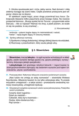 15
3. Uliczka opustoszała jest i cicha, jakby senna. Nad domami i nikłą
zielenią rozciąga się szare niebo. Ciepłe powietrze przesycone jest wil-
gocią i zbiera się na deszcz.
W opłotkach zapiał kogut, przez drogę przemknął bury kocur. Za­
brzęczało blaszane kółko popychane przez bosego malca. Na rowerze
przejechał listonosz. „Muszę wysłać list do Torunia – przypomniała sobie
Danusia. – Ale co napisać? Kłamać nie chcę, a jeżeli powiem, że wcale
mi się nie podoba, to się zmartwią”...
(J. Korczakowska)
1
ambrozja – pokarm bogów dający im nieśmiertelność i radość.
2
nektar – napój bogów dający im wieczną młodość.
40.	 Spróbuj odtworzyć rozmowę.
1) Spotkanie z kolegą (koleżanką), którego (której) dawno nie widziałeś.
2) Rozmowę z przechodniem, który szuka jakiejś ulicy.
§ 3. Słownictwo
Słownictwo, inaczej leksyka – to ogół wyrazów wchodzących w skład
języka, zasób wyrazów danego języka (np. języka polskiego); wyrazy i
terminy dotyczące jakiejś specjalności.
Leksykologia (od greckiego leksikon=słownik + logos=nauka) to
dział językoznawstwa zajmujący się badaniem wyrazów pod kątem ich
znaczenia, użycia i pochodzenia.
41.	 Przeczytaj tekst. Wytłumacz leksyczne znaczenie wyróżnionych wyrazów.
„Nasi ludzie nie umieją ze sobą rozmawiać” – stwierdziła Wisława
Szymborska. Mówienie bowiem to nie tylko artykulacja słów. To przede
wszystkim umiejętność – a także sztuka – prowadzenia swobodnej roz-
mowy towarzyskiej, umiejętność dyskusji.
42.	 Od podanych związków wyrazowych utwórz wyraz jednowyrazowy. Podaj kilka
swoich przykładów.
Czwarty dzień tygodnia –
Dzień po niedzieli –
Człowiek, który był w kosmosie –
Osoba, która dostarcza listy –
Pięć tomów –
 