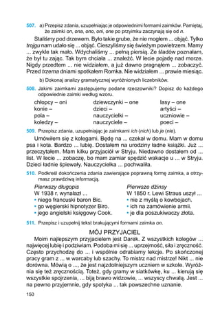 150
507.	 a) Przepisz zdania, uzupełniając je odpowiednimi formami zaimków. Pamiętaj,
że zaimki on, ona, ono, oni, one po przyimku zaczynają się od n.
Staliśmy pod drzewem. Było takie grube, że nie mogłem ... objąć. Tylko
trojgu nam udało się ... objąć. Cieszyliśmy się świeżym powietrzem. Mamy
... zwykle tak mało. Wdychaliśmy ... pełną piersią. Ze śladów poznałam,
że był tu zając. Tak bym chciała ... znaleźć. W lecie pojadę nad morze.
Nigdy przedtem ... nie widziałem, a już dawno pragnąłem ... zobaczyć.
Przed trzema dniami spotkałem Romka. Nie widziałem ... prawie miesiąc.
b) Dokonaj analizy gramatycznej wyróżnionych liczebników.
508.	 Jakimi zaimkami zastępujemy podane rzeczowniki? Dopisz do każdego
odpowied­nie zaimki według wzoru.
chłopcy – oni		 dziewczynki – one		 lasy – one
konie –			 dzieci –			 artyści –
pola –			 nauczycielki –		 uczniowie –
koledzy –			 nauczyciele –		 poeci –
509.	 Przepisz zdania, uzupełniając je zaimkami ich (nich) lub je (nie).
Umówiłem się z kolegami. Będę na ... czekał w domu. Mam w domu
psa i kota. Bardzo ... lubię. Dostałem na urodziny ładne książki. Już ...
przeczytałem. Mam kilku przyjaciół w Stryju. Niedawno dostałem od ...
list. W lecie ... zobaczę, bo mam zamiar spędzić wakacje u ... w Stryju.
Dzieci ładnie śpiewały. Nauczycielka ... pochwaliła.
510.	 Podkreśl dokończenia zdania zawierające poprawną formę zaimka, a otrzy-
masz prawdziwą informacją.
Pierwszy długopis	 		 Pierwsze dżinsy
W 1938 r. wynalazł ...			 W 1850 r. Lewi Straus uszył ...
• niego francuski baron Bic.		 • nie z myślą o kowbojach.
• go węgierski hipnotyzer Biro. 	 • ich na zamówienie armii.
• jego angielski księgowy Cook.	 • je dla poszukiwaczy złota.
511.	 Przepisz i uzupełnij tekst brakującymi formami zaimka on.
MÓJ PRZYJACIEL
Moim najlepszym przyjacielem jest Darek. Z wszystkich kolegów ...
najwięcej lubię i podziwiam. Podoba mi się ... uprzejmość, siła i zręczność.
Często przychodzę do ... i wspólnie odrabiamy lekcje. Po skończonej
pracy gram z ... w warcaby lub szachy. To mistrz nad mistrze! Nikt ... nie
dorówna. Mówią o ..., że jest najzdolniejszym uczniem w szkole. Wyróż-
nia się też zręcznością. Toteż, gdy gramy w siatkówkę, ku ... kierują się
wszystkie spojrzenia, ... biją brawo widzowie, ... wszyscy chwalą. Jest ...
na pewno przyjemnie, gdy spotyka ... tak powszechne uznanie.
 