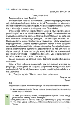 151
512.	 a) Przeczytaj list twego kolegi.
Lwów, dn. 3.04.2014 r.
Cześć, Mateuszu!
Bardzo ucieszył mnie Twój list.
Posmutniałem, kiedy list przeczytałem. Złamanie nogi to przykry wypa-
dek. Jednak po chwili pomyślałem sobie: jak Ty masz dobrze! Nie musisz
chodzić do szkoły, nikt Ciebie nie pyta, nie piszesz sprawdzianów. Kumple
Cię odwiedzają, a mama z siostrą przynoszą Ci smakołyki.
U nas wciąż kartkówki i sprawdziany. Muszę z fizyki i polskiego po-
prawić stopień. Wczoraj mieliśmy kartkówkę z fizyki. Zdenerwowałem się
i wszystko uciekło mi z pamięci. Czarna dziura! Uczyłem się całą noc,
rano mnie tata z wszystkiego przepytał. I tu taki klops! Ale wiesz co?
Rafał przesłał mi ściągę. Udało mi się w nią zerknąć i wtedy wszystko mi
się przypomniało. Zupełnie dobrze wypadłem. Jednak to moje ściąganie
zauważyła Ewa i powiedziała, że jestem nieuczciwy. Coś jej odburknąłem,
ale nie zapomniałem o jej słowach. Zasta­nawiałem się nad tym: ktoś, kto
się nie nauczył i ściągał, a z drugiej strony ktoś, kto się zdenerwował,
zapomniał wszystkiego – osądzani są tak samo. Czy to sprawiedliwie?
Uczeń to nie komputer, każdy z nas jest inny.
Wiesz, Mateuszu, już sam nie wiem, dobrze to czy źle z tym podpo-
wiadaniem.
Kiedy pytam rodziców, znajomych, czy też ściągali, wszyscy się
przyznają, że korzystali ze ściąg lub podpowiedzi kolegów albo sami
podpowiadali. Tak już chyba zawsze będzie, dopóki będzie szkoła, a w
niej uczniowie.
A co Ty o tym sądzisz? Napisz, masz teraz dużo czasu.
Trzymaj się
Tomek
PS
Wpadnę do Ciebie, kiedy będę mógł! Pozdrów ode mnie Rodziców.
b) Napisz odpowiedź na list Tomka, postaraj się przedstawić w nim swój sto-
sunek do podpowiadania.
1. W młodszych klasach poznałeś już taką wypowiedź jak list. Zwróć uwagę,
jakimi literami piszemy zaimki, dlaczego?
2. Przypomnij sobie, co oznacza skrót PS, w którym miejscu go się umieszcza.
3. Przedstaw ustnie problem, nad którym zastanawia się w swoim liście
Tomek.
?
 