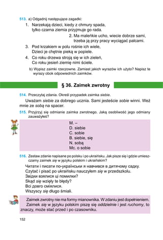 152
513.	 a) Odgadnij następujące zagadki:
1.	 Narzekają dzieci, kiedy z chmury spada,
		 tylko czarna ziemia przyjmuje go rada.
				 2. Ma maleńkie ucho, wiecie dobrze sami,
				 trzeba ją przy pracy wyciągać palcami.
3.	 Pod krzakiem w polu rośnie ich wiele,
	 Dzieci je chętnie pieką w popiele.
4.	 Co roku drzewa stroją się w ich zieleń,
	 Co roku jesień ziemię nimi ściele.
b) Wypisz zaimki rzeczowne. Zamiast jakich wyrazów ich użyto? Napisz te
wyrazy obok odpowiednich zaimków.
§ 36. Zaimek zwrotny
514.	 Przeczytaj zdania. Określ przypadek zaimka siebie.
Uważam siebie za dobrego ucznia. Sami jesteście sobie winni. Weź
mnie ze sobą na spacer.
515.	 Przyjrzyj się odmianie zaimka zwrotnego. Jaką osobliwość jego odmiany
zauważyłeś?
M. –
D. siebie
C. sobie
B. siebie, się
N. sobą
Mc. o sobie
516.	 Zestaw zdanie napisane po polsku i po ukraińsku. Jak pisze się i gdzie umiesz-
czamy zaimek się w języku polskim i ukraińskim?
Читати і писати по-українськи я навчився в дитячому садку.
Czytać i pisać po ukraińsku nauczyłem się w przedszkolu.
Звідки взялися ці помилки?
Skąd się wzięły te błędy?
Всі довго сміялися.
Wszyscy się długo śmiali.
Zaimek zwrotny nie ma formy mianownika. W zdaniu jest dopełnieniem.
Zaimek się w języku polskim piszę się oddzielnie i jest ruchomy, to
znaczy, może stać przed i po czasowniku.
 