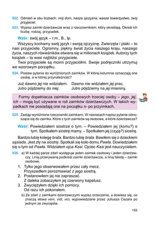 155
522.	 Odmień w obu liczbach: mój dom, nasza ojczyzna, wasze towarzystwo, twój
przyjaciel.
523.	 Wypisz zaimki dzierżawcze wraz z rzeczownikiem, który określają. Określ ich
liczbę, rodzaj, przypadek.
Wzór: swój język – r.m., B., lp.
Wszyscy kochamy swój język i swoją ojczyznę. Zwierzęta i ptaki – to
nasi przyjaciele. Ogromny, piękny świat życia naszego kraju, naszego
życia, naszych rówieśników otwiera się w milionach książek.Autorzy tych
książek – to wasi najbliżsi przyjaciele.
Twoi przyjaciele są moimi przyjaciółmi. Swoje podręczniki utrzymuj
we wzorowym porządku.
524.	 Postaw pytania do wyróżnionych zaimków. W której kolumnie oznaczają one
osobę, a w której przynależność?
Już dawno jej nie widziałem.	 Dawno nie widziałem jej prac.
Jutro pójdziemy do niej.		 Jutro pójdziemy na jej imieniny.
Formy dopełniacza zaimków osobowych trzeciej osoby – jego, jej,
ich – mogą być używane w roli zaimków dzierżawczych. W takich wy-
padkach nie posiadają one na początku n- po przyimkach.
525.	 Zastąp wyróżnione rzeczowniki zaimkami. W nawiasach napisz pytanie odno-
szące się do zaimka. Które z tych zaimków są osobowe, a które dzierżawcze?
Wzór: Powiedziałem siostrze o tym. – Powiedziałem jej (komu?) o
tym. Spotkałem siostrę mamy. – Spotkałem jej (czyją?) siostrę.
Bardzo lubię kolegę brata. Bardzo lubię brata. Bawiłem się z dzieckiem
sąsiada. Jest zły na siostrę. Spotkali się koło domu Pawła. Dowiedziałem
się o tym od Pawła. Widziałem ojca Kasi. Ojciec Kasi jest nauczycielem.
526.	 a) W każdej parze zdań występuje jeden zaimek osobowy i jeden dzierżaw-
czy. Linią przerywaną podkreśl zaimki dzierżawcze, a linią falistą – zaimki
osobowe.
1.	 Tylko jego obserwowałem przez cały mecz.
		 Przyszedłem porozmawiać z jego siostrą.
2.	 Postanowiłem jej nie zapraszać.
		 Z daleka zobaczyłem jej czerwony kapelusz.
3.	 Zwyciężyłem dzięki ich pomocy.
		 Od razu ich pokonałem.
b) Ze zdań z zaimkami dzierżawczymi wypisz orzeczenie, a dowiesz się, co
znaczą sło­­wa veni, vidi, vici, wypowiedziane przez Juliusza Cezara po
jednym ze zwycięstw.
 