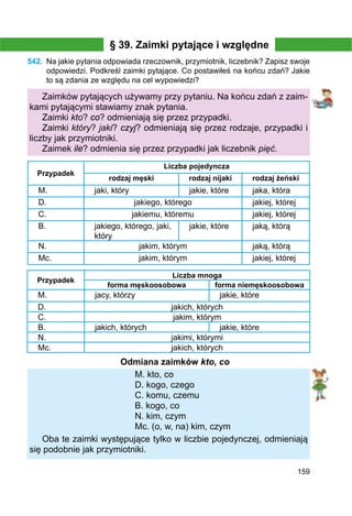 159
§ 39. Zaimki pytające i względne
542.	 Na jakie pytania odpowiada rzeczownik, przymiotnik, liczebnik? Zapisz swoje
odpowiedzi. Podkreśl zaimki pytające. Co postawiłeś na końcu zdań? Jakie
to są zdania ze względu na cel wypowiedzi?
Zaimków pytających używamy przy pytaniu. Na końcu zdań z zaim-
kami pytającymi stawiamy znak pytania.
Zaimki kto? co? odmieniają się przez przypadki.
Zaimki który? jaki? czyj? odmieniają się przez rodzaje, przypadki i
liczby jak przymiotniki.
Zaimek ile? odmienia się przez przypadki jak liczebnik pięć.
Przypadek
Liczba pojedyncza
rodzaj męski rodzaj nijaki rodzaj żeński
M. jaki, który jakie, które jaka, która
D. jakiego, którego jakiej, której
С. jakiemu, któremu jakiej, której
B. jakiego, którego, jaki,
który
jakie, które jaką, którą
N. jakim, którym jaką, którą
Mc. jakim, którym jakiej, której
Przypadek
Liczba mnoga
forma męskoosobowa forma niemęskoosobowa
M. jacy, którzy jakie, które
D. jakich, których
C. jakim, którym
B. jakich, których jakie, które
N. jakimi, którymi
Mc. jakich, których
Odmiana zaimków kto, co
M. kto, co
D. kogo, czego
C. komu, czemu
B. kogo, co
N. kim, czym
Mc. (o, w, na) kim, czym
Oba te zaimki występujące tylko w liczbie pojedynczej, odmieniają
się podobnie jak przymiotniki.
 