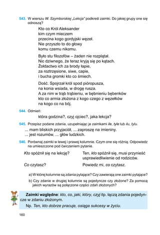 160
543.	 W wierszu W. Szymborskiej „Lekcja” podkreśl zaimki. Do jakiej grupy one się
odnoszą?
Kto co Król Aleksander
kim czym mieczem
przecina kogo gordyjski węzeł.
Nie przyszło to do głowy
komu czemu nikomu.
Było stu filozofów – żaden nie rozplątał.
Nic dziwnego, że teraz kryją się po kątach.
Żołdactwo ich za brody łapie,
za roztrzęsione, siwe, capie,
i bucha gromki kto co śmiech.
Dość. Spojrzał król spod pióropusza,
na konia wsiada, w drogę rusza.
A za nim w trąb trąbieniu, w bębnieniu bębenków
kto co armia złożona z kogo czego z węzełków
na kogo co na bój.
544.	 Odmień:
która godzina?, czyj ojciec?, jaka lekcja?
545.	 Przepisz podane zdania, uzupełniając je zaimkami ile, tyle lub ilu, tylu.
... mam bliskich przyjaciół, ... zaproszę na imieniny.
... jest rozumów, ... głów ludzkich.
546.	 Porównaj zaimki w lewej i prawej kolumnie. Czym one się różnią. Odpowiedz
na umieszczone pod ćwiczeniem pytanie.
Kto spóźnił się na lekcję? Ten, kto spóźnił się, musi przynieść
usprawiedliwienie od rodziców.
Co czytasz? Powiedz mi, co czytasz.
a) W której kolumnie są zdania pytające? Czy zawierają one zaimki pytające?
b) Czy zdanie w drugiej kolumnie są pojedyncze czy złożone? Za pomocą
jakich wyrazów są połączone części zdań złożonych?
Zaimki względne: kto, co, jaki, który, czyj itp. łączą zdania pojedyn-
cze w zdaniu złożonym.
Np. Ten, kto dobrze pracuje, osiąga sukcesy w życiu.
 