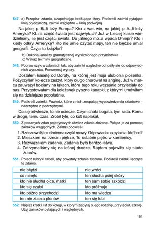 161
547.	 a) Przepisz zdania, uzupełniając brakujące litery. Podkreśl zaimki pytające
linią pojedynczą, zaimki względne – linią podwójną.
Na jakiej p..łk..li leży Europa? Kto z was wie, na jakiej p..łk..li leży
Ameryka? Kt..ra część świata jest najwięk..a? Już w t..eciej klasie wie-
dzieliśmy, ile jest części świata. Do jakiego mo..a wpada Dniepr? Kto i
kiedy odkrył Amerykę? Kto nie umie czytać mapy, ten nie będzie umiał
geografii. Czyja to książka?
b) Dokonaj analizy gramatycznej wyróżnionego przymiotnika.
c) Wskaż terminy geograficzne.
548.	 Popraw szyk w zdaniach tak, aby zaimki względne odnosiły się do odpowied-
nich wyrazów. Ponumeruj wyrazy.
Dostałem kasetę od Doroty, na której jest moja ulubiona piosenka.
Pożyczyłem koledze zeszyt, który długo chorował na anginę. Już w mar-
cu zauważył bociany na łąkach, które tego roku wcześnie przyleciały do
nas. Przygotowałam dla koleżanek pyszne kanapki, z którymi umówiłam
się na dzisiejsze popołudnie.
549.	 Podkreśl zaimki. Powiedz, które z nich zespalają wypowiedzenia składowe –
nadrzędne z podrzędnymi.
Co się odwlecze, to nie uciecze. Czym chata bogata, tym rada. Komu
w drogę, temu czas. Zrobił tyle, co kot napłakał.
550.	 Z podanych zdań pojedynczych utwórz zdania złożone. Połącz je za pomocą
zaimków względnych. Zaimki podkreśl.
1. Rzeczownik to odmienna część mowy. Odpowiada na pytania: kto? co?
2. Mieszkam na trzecim piętrze. To ostatnie piętro w kamienicy.
3. Rozwiązałem zadanie. Zadanie było bardzo łatwe.
4. Zatrzymaliśmy się na leśnej drodze. Raptem pojawiło się stado
żubrów.
551.	 Połącz rubryki tabeli, aby powstały zdania złożone. Podkreśl zaimki łączące
te zdania.
nie błądzi nie wróci
co minęło ten słucha psiej skóry
kto nie słucha ojca, matki ten sam sobie szkodzi
kto się czubi kto próżnuje
kto późno przychodzi kto ma wiedzę
ten nie zbiera plonów ten się lubi
552.	 Napisz krótki list do kolegi, w którym zapytaj o jego rodzinę, przyjaciół, szkołę.
Użyj zaimków pytających i względnych.
 