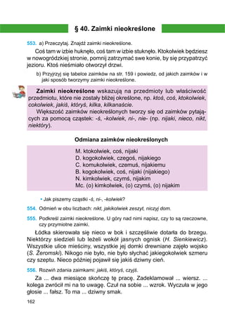 162
§ 40. Zaimki nieokreślone
553.	 a) Przeczytaj. Znajdź zaimki nieokreślone.
Coś tam w izbie huknęło, coś tam w izbie stuknęło. Ktokolwiek będziesz
w nowogródzkiej stronie, pomnij zatrzymać swe konie, by się przypatrzyć
jezioru. Ktoś nieśmiało otworzył drzwi.
b) Przyjrzyj się tabelce zaimków na str. 159 i powiedz, od jakich zaimków i w
jaki sposób tworzymy zaimki nieokreślone.
Zaimki nieokreślone wskazują na przedmioty lub właściwość
przedmiotu, które nie zostały bliżej określone, np. ktoś, coś, ktokolwiek,
cokolwiek, jakiś, któryś, kilka, kilkanaście.
Większość zaimków nieokreślonych tworzy się od zaimków pytają-
cych za pomocą cząstek: -ś, -kolwiek, ni-, nie- (np. nijaki, nieco, nikt,
niektóry).
Odmiana zaimków nieokreślonych
M. ktokolwiek, coś, nijaki
D. kogokolwiek, czegoś, nijakiego
C. komukolwiek, czemuś, nijakiemu
B. kogokolwiek, coś, nijaki (nijakiego)
N. kimkolwiek, czymś, nijakim
Mc. (o) kimkolwiek, (o) czymś, (o) nijakim
• Jak piszemy cząstki -ś, ni-, -kolwiek?
554.	 Odmień w obu liczbach: nikt, jakikolwiek zeszyt, niczyj dom.
555.	 Podkreśl zaimki nieokreślone. U góry nad nimi napisz, czy to są rzeczowne,
czy przymiotne zaimki.
Łódka skierowała się nieco w bok i szczęśliwie dotarła do brzegu.
Niektórzy siedzieli lub leżeli wokół jasnych ognisk (H. Sienkiewicz).
Wszystkie ulice mieściny, wszystkie jej domki drewniane zajęło wojsko
(S. Żeromski). Nikogo nie było, nie było słychać jakiegokolwiek szmeru
czy szeptu. Nieco później pojawił się jakiś dziwny cień.
556.	 Rozwiń zdania zaimkami: jakiś, któryś, czyjś.
Za ... dwa miesiące skończę tę pracę. Zadeklamował ... wiersz. ...
kolega zwrócił mi na to uwagę. Czuł na sobie ... wzrok. Wyczuła w jego
głosie ... fałsz. To ma ... dziwny smak.
 