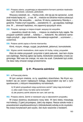 163
557.	 Przepisz zdania, uzupełniając je odpowiednimi formami zaimków nieokreślo-
nych: ktokolwiek, cokolwiek, jakikolwiek.
Wszyscy wiedzieli, że ... Hanka zrobi, nikt się jej nie sprzeciwi. Jurek
znał miasto lepiej niż ... z nas. W ... mieście na Ukrainie można zobaczyć
ślady historii. Ma wszystko, ... zechce. W domu zastaniemy Wandę o ...
godzinie. Trzeba o tym wypadku ... zawiadomić. O ... go zapytasz, każdego
zna. W ... stronach będziesz, nie zapomnij ojczystych stron.
558.	 Przepisz, wpisując w miejsce kropek: wszyscy lub wszystkie.
... zawodnicy doszli do mety. ... miejsca na stadionie były zajęte. Na
przyjazd czołówki czekali ... koledzy i ... koleżanki. Na zebranie samo-
rządu przybyli ... jego członkowie. Na wakacje wyjechali ... uczniowie i ...
uczennice.
559.	 Podane zaimki zapisz w formie mianownika.
Kimś, niczym, nikogo, czyjąś, jacykolwiek, jakiemuś, komukolwiek.
560.	 Wypisz zaimki nieokreślone, obok zapisz ich liczbę, rodzaj, przypadek.
Ktoś do ciebie przyszedł i przyniósł ci jakiś pakunek. Jest tam chyba
coś ciężkiego. Niechaj zgłosi się każdy, ktokolwiek wiedziałby o losie za-
ginionego. Nikt was nie uratuje, nic was nie ocali. Cokolwiek byś zrobił,
nie dasz rady zmazać swego przewinienia.
§ 41. Pisownia zaimków
561.	 a) Przeczytaj zdania.
W tym samym mieście, co ty, spędziłem dzieciństwo. Na Krym wy-
brałem się ze swoim najlepszym kolegą. Zapoznałem się tam z tymi
sportowcami, z którymi mieszkaliśmy na koloniach.
b) W jakich przypadkach stoją wyróżnione zaimki? Jaką mają końcówkę?
c) Jaka część mowy ma takie same końcówki?
d) Jak piszemy zaimki złożone ten sam, taki sam itp.
562.	 Przepisz zdania. Zaimki w nawiasach użyj w odpowiednim przypadku.
W (nasz) dzielnicy zbudowano nowy blok. W (ten) bloku mieszkają
moi koledzy. Z (jaki) przystajesz, (taki) się stajesz. Nasza szkoła może z
powodzeniem współzawodniczyć z (którakolwiek) szkołą co do czystości.
Na (nasz) korytarzach jest czysto, stoi dużo wazonów z kwiatami.
 