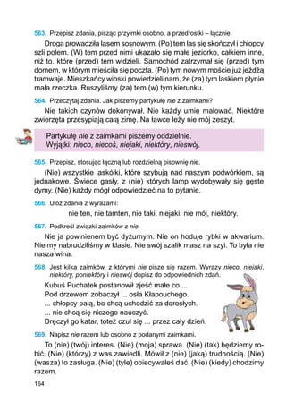 164
563.	 Przepisz zdania, pisząc przyimki osobno, a przedrostki – łącznie.
Droga prowadziła lasem sosnowym. (Po) tem las się skończył i chłopcy
szli polem. (W) tem przed nimi ukazało się małe jeziorko, całkiem inne,
niż to, które (przed) tem widzieli. Samochód zatrzymał się (przed) tym
domem, w którym mieściła się poczta. (Po) tym nowym moście już jeżdżą
tramwaje. Mieszkańcy wioski powiedzieli nam, że (za) tym laskiem płynie
mała rzeczka. Ruszyliśmy (za) tem (w) tym kierunku.
564.	 Przeczytaj zdania. Jak piszemy partykułę nie z zaimkami?
Nie takich czynów dokonywał. Nie każdy umie malować. Niektóre
zwierzęta przesypiają całą zimę. Na ławce leży nie mój zeszyt.
Partykułę nie z zaimkami piszemy oddzielnie.
Wyjątki: nieco, niecoś, niejaki, niektóry, nieswój.
565.	 Przepisz, stosując łączną lub rozdzielną pisownię nie.
(Nie) wszystkie jaskółki, które szybują nad naszym podwórkiem, są
jednakowe. Świece gasły, z (nie) których lamp wydobywały się gęste
dymy. (Nie) każdy mógł odpowiedzieć na to pytanie.
566.	 Ułóż zdania z wyrazami:
nie ten, nie tamten, nie taki, niejaki, nie mój, niektóry.
567.	 Podkreśl związki zaimków z nie.
Nie ja powinienem być dyżurnym. Nie on hoduje rybki w akwarium.
Nie my nabrudziliśmy w klasie. Nie swój szalik masz na szyi. To była nie
nasza wina.
568.	 Jest kilka zaimków, z którymi nie pisze się razem. Wyrazy nieco, niejaki,
niektóry, poniektóry i nieswój dopisz do odpowiednich zdań.
Kubuś Puchatek postanowił zjeść małe co ...
Pod drzewem zobaczył ... osła Kłapouchego.
... chłopcy palą, bo chcą uchodzić za dorosłych.
... nie chcą się niczego nauczyć.
Dręczył go katar, toteż czuł się ... przez cały dzień.
569.	 Napisz nie razem lub osobno z podanymi zaimkami.
To (nie) (twój) interes. (Nie) (moja) sprawa. (Nie) (tak) będziemy ro-
bić. (Nie) (którzy) z was zawiedli. Mówił z (nie) (jaką) trudnością. (Nie)
(wasza) to zasługa. (Nie) (tyle) obiecywałeś dać. (Nie) (kiedy) chodzimy
razem.
 
