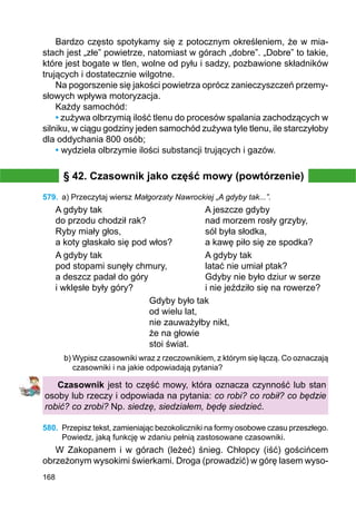 168
Bardzo często spotykamy się z potocznym określeniem, że w mia-
stach jest „złe” powietrze, natomiast w górach „dobre”. „Dobre” to takie,
które jest bogate w tlen, wolne od pyłu i sadzy, pozbawione składników
trujących i dostatecznie wilgotne.
Na pogorszenie się jakości powietrza oprócz zanieczyszczeń przemy-
słowych wpływa motoryzacja.
Każdy samochód:
• zużywa olbrzymią ilość tlenu do procesów spalania zachodzących w
silniku, w ciągu godziny jeden samochód zużywa tyle tlenu, ile starczyłoby
dla oddychania 800 osób;
• wydziela olbrzymie ilości substancji trujących i gazów.
§ 42. Czasownik jako część mowy (powtórzenie)
579.	 a) Przeczytaj wiersz Małgorzaty Nawrockiej „A gdyby tak...”.
A gdyby tak				 A jeszcze gdyby
do przodu chodził rak?			 nad morzem rosły grzyby,
Ryby miały głos,				 sól była słodka,
a koty głaskało się pod włos?		 a kawę piło się ze spodka?
A gdyby tak				 A gdyby tak
pod stopami sunęły chmury,		 latać nie umiał ptak?
a deszcz padał do góry			 Gdyby nie było dziur w serze
i wklęsłe były góry?			 i nie jeździło się na rowerze?
Gdyby było tak
od wielu lat,
nie zauważyłby nikt,
że na głowie
stoi świat.
b) Wypisz czasowniki wraz z rzeczownikiem, z którym się łączą. Co oznaczają
czasowniki i na jakie odpowiadają pytania?
Czasownik jest to część mowy, która oznacza czynność lub stan
osoby lub rzeczy i odpowiada na pytania: co robi? co robił? co będzie
robić? co zrobi? Np. siedzę, siedziałem, będę siedzieć.
580.	 Przepisz tekst, zamieniając bezokoliczniki na formy osobowe czasu przeszłego.
Powiedz, jaką funkcję w zdaniu pełnią zastosowane czasowniki.
W Zakopanem i w górach (leżeć) śnieg. Chłopcy (iść) gościńcem
obrzeżonym wysokimi świerkami. Droga (prowadzić) w górę lasem wyso-
 