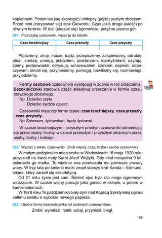 169
kopiennym. Potem las (się skończyć) i chłopcy (pójść) pustym zboczem.
Przed nimi (zarysować się) stok Giewontu. Czas jakiś droga (wieść) po
równym terenie. W dali (ukazać się) tajemnicze, potężne pasmo gór.
581.	 Przeczytaj czasowniki, wpisz je do tabelki.
Czas teraźniejszy Czas przeszły Czas przyszły
Pójdziemy, chcę, macie, bądź, przepiszemy, zaśpiewamy, odrobię,
pisał, siedzę, umieją, jeździłem, powtarzam, rozmyślałam, czytają,
zjemy, podpowiadał, odrysują, winszowałem, czekam, napisali, odpo-
czywam, śmiali się, przyniesiemy, pomogą, bawiliśmy się, rozmawiają,
przyjedziemy.
Formy osobowe czasownika występują w zdaniu w roli orzeczenia.
Bezokoliczniki stanowią część składową orzeczenia w formie czasu
przyszłego złożonego.
Np. Dziecko czyta.
	 Dziecko będzie czytać.
Czasowniki mają trzy formy czasu: czas teraźniejszy, czas przeszły
i czas przyszły.
Np.	Śpiewam, śpiewałem, będę śpiewać.
W czasie teraźniejszym i przyszłym prostym czasowniki odmieniają
się przez osoby i liczby, w czasie przeszłym i przyszłym złożonym przez
osoby, liczby i rodzaje.
582.	 Wypisz z tekstu czasowniki. Obok napisz czas, liczbę i osobę czasownika.
W małym podgórskim miasteczku w Wadowicach 18 maja 1920 roku
przyszedł na świat mały Karol Józef Wojtyła. Gdy miał niespełna 9 lat,
osierociła go matka. To właśnie ona przekazała mu pierwsze prawdy
wiary. W trzy lata po śmierci matki zmarł starszy brat Karola – Edmund,
lekarz, który zaraził się szkarlatyną.
Od 21 roku życia jest sam. Śmierć ojca była dla niego ogromnym
wstrząsem. W czasie wojny pracuje jako goniec w sklepie, a potem w
kamieniołomach.
W 1978 roku 16 października biały dym nad Kaplicą Sykstyńską ogłosił
całemu światu o wyborze nowego papieża.
583.	 Utwórz formy bezokolicznika od podanych czasowników.
Zrobił, wynalazł, rzekł, wziął, przyniósł, biegł.
 