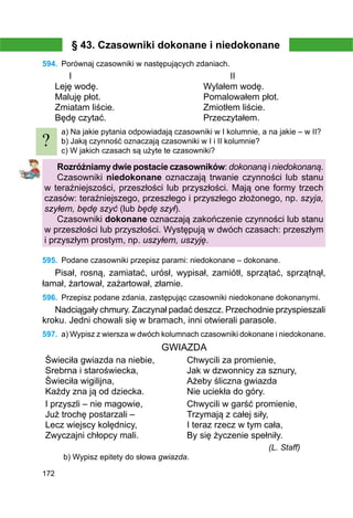 172
§ 43. Czasowniki dokonane i niedokonane
594.	 Porównaj czasowniki w następujących zdaniach.
	 I						 II
Leję wodę.				 Wylałem wodę.
Maluję płot.				 Pomalowałem płot.
Zmiatam liście.				 Zmiotłem liście.
Będę czytać.				 Przeczytałem.
a) Na jakie pytania odpowiadają czasowniki w І kolumnie, a na jakie – w ІІ?
b) Jaką czynność oznaczają czasowniki w I i II kolumnie?
c) W jakich czasach są użyte te czasowniki?
Rozróżniamy dwie postacie czasowników: dokonaną i niedokonaną.
Czasowniki niedokonane oznaczają trwanie czynności lub stanu
w teraźniejszości, przeszłości lub przyszłości. Mają one formy trzech
czasów: teraźniejszego, przeszłego i przyszłego złożonego, np. szyja,
szyłem, będę szyć (lub będę szył).
Czasowniki dokonane oznaczają zakończenie czynności lub stanu
w przeszłości lub przyszłości. Występują w dwóch czasach: przeszłym
i przyszłym prostym, np. uszyłem, uszyję.
595.	 Podane czasowniki przepisz parami: niedokonane – dokonane.
Pisał, rosną, zamiatać, urósł, wypisał, zamiótł, sprzątać, sprzątnął,
łamał, żartował, zażartował, złamie.
596.	 Przepisz podane zdania, zastępując czasowniki niedokonane dokonanymi.
Nadciągały chmury. Zaczynał padać deszcz. Przechodnie przyspieszali
kroku. Jedni chowali się w bramach, inni otwierali parasole.
597.	 a) Wypisz z wiersza w dwóch kolumnach czasowniki dokonane i niedokonane.
GWIAZDA
Świeciła gwiazda na niebie,
Srebrna i staroświecka,
Świeciła wigilijna,
Każdy zna ją od dziecka.
Chwycili za promienie,
Jak w dzwonnicy za sznury,
Ażeby śliczna gwiazda
Nie uciekła do góry.
I przyszli – nie magowie,
Już trochę postarzali –
Lecz wiejscy kolędnicy,
Zwyczajni chłopcy mali.
Chwycili w garść promienie,
Trzymają z całej siły,
I teraz rzecz w tym cała,
By się życzenie spełniły.
(L. Staff)
b) Wypisz epitety do słowa gwiazda.
?
 