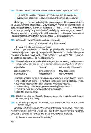 174
602.	 Wybierz z ramki czasowniki niedokonane i kolejno uzupełnij nimi tekst.
zauważyli, uważali, pracuje, przepracuje, zje, je, wyśpi się,
sypia, żyje, przeżyje, leczyli, uleczyli, stosowali, zastosowali
Chińczycy ..., że ciało ludzkie jest miniaturowym odbiciem wszechświa-
ta. Jeśli organizm człowieka ... w tym samym rytmie co wszechświat, to
człowiek jest zdrowy. Kiedy ktoś za mało ... i źle ..., to nie ... w harmonii
z rytmem przyrody. Aby wyzdrowieć, należy tę równowagę przywrócić.
Chińscy lekarze ... wyciągami z ziół, owoców i nasion oraz minerałami
i substancjami pochodzenia zwierzęcego. ... też akupunkturę.
603.	 a) Powiedz, czym różnią się poniższe czasowniki.
włączyć – włączać, strącić – strącać
b) Uzupełnij zdania tymi czasownikami.
Czas ... go z obłoków na ziemię i przywołać do rzeczywistości. Co
miesiąc mają mu ... z pensji ratę pożyczki. Nie wolno ... do sieci niespraw-
nych urządzeń elektrycznych. Teraz możesz ... telewizor. Nie ... żelazka,
bo jest ono zepsute. ... do naszej drużyny.
604.	 Wybierz i połącz ze sobą odpowiednie fragmenty zdań według zamieszczonych
wskazówek, a dowiesz się, czym zajmowali się mieszkańcy dawnych Chin.
Mężczyźni		 Kobiety		 Na wiosnę wieśniacy
jeden czasownik		 dwa czasowniki	 trzy czasowniki
niedokonany		 niedokonane		 niedokonane
• zaorali i obsiali ziemię, a następnie zebrali plony: kawę, kakao i oliwki.
• orali i obsiewali ziemię, a następnie zbierali plony: pszenicę, proso.
• hodowały jedwabniki i z ich przędzy wyrabiały jedwab.
• zajmowali się rolnictwem, polowaniem i rybołówstwem.
• zbierały z pola kukurydzę i robiły z niej mąkę.
• zasadzili drzewa i ryż.
605.	 Objaśnij na kilku przykładach, dlaczego czasowniki w czasie teraźniejszym
nie mają formy dokonanej.
606.	 a) W podanym fragmencie zmień formy czasowników. Postaw je w czasie
teraź­niejszym.
Szliśmy już dosyć długo. Wreszcie dotarliśmy na szczyt i nagle sta-
nęliśmy olśnieni pięknym widokiem. Przed nami rozciągały się wzgórza,
pola, lasy, owiane na horyzoncie lekką niebieskawą mgiełką.
b) Jak wyróżnione czasowniki powstały?
 