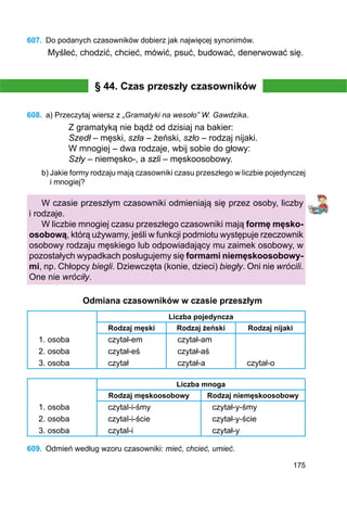 175
607.	 Do podanych czasowników dobierz jak najwięcej synonimów.
Myśleć, chodzić, chcieć, mówić, psuć, budować, denerwować się.
§ 44. Czas przeszły czasowników
608.	 a) Przeczytaj wiersz z „Gramatyki na wesoło” W. Gawdzika.
Z gramatyką nie bądź od dzisiaj na bakier:
Szedł – męski, szła – żeński, szło – rodzaj nijaki.
W mnogiej – dwa rodzaje, wbij sobie do głowy:
Szły – niemęsko-, a szli – męskoosobowy.
b) Jakie formy rodzaju mają czasowniki czasu przeszłego w liczbie pojedynczej
i mnogiej?
W czasie przeszłym czasowniki odmieniają się przez osoby, liczby
i rodzaje.
W liczbie mnogiej czasu przeszłego czasowniki mają formę męsko-
osobową, którą używamy, jeśli w funkcji podmiotu występuje rzeczownik
osobowy rodzaju męskiego lub odpowiadający mu zaimek osobowy, w
pozostałych wypadkach posługujemy się formami niemęskoosobowy-
mi, np. Chłopcy biegli. Dziewczęta (konie, dzieci) biegły. Oni nie wrócili.
One nie wróciły.
Odmiana czasowników w czasie przeszłym
Liczba pojedyncza
Rodzaj męski Rodzaj żeński Rodzaj nijaki
1. osoba czytał-em czytał-am
2. osoba czytał-eś czytał-aś
3. osoba czytał czytał-a czytał-o
Liczba mnoga
Rodzaj męskoosobowy Rodzaj niemęskoosobowy
1. osoba czytal-i-śmy czytał-y-śmy
2. osoba czytal-i-ście czytał-y-ście
3. osoba czytal-i czytał-y
609.	 Odmień według wzoru czasowniki: mieć, chcieć, umieć.
 