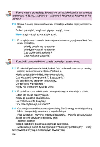 176
Formy czasu przeszłego tworzą się od bezokolicznika za pomocą
przyrostka -ł(-l), np.: kupowa-ć – kupowa-ł, kupowa-ła, kupowa-ło, ku-
powa-li.
610.	 Utwórz 3. osobę czasowników czasu przeszłego w liczbie pojedynczej i mno-
giej.
Zrobić, pamiętać, krzyknąć, płynąć, wyjąć, nosić.
Wzór: szyć – szył, szyła, szyły, szyli.
611.	 Przeczytaj zdania i powiedz, jakie miejsce w zdaniu mogą zajmować końcówki
czasu przeszłego.
Wtedy poszliśmy na spacer.
Wtedyśmy poszli na spacer.
Czy wykonałeś zadanie?
Czyś wykonał zadanie?
Końcówki czasowników w czasie przeszłym są ruchome.
612.	 Przekształć podane zdania tak, by końcówki osobowe form czasu przeszłego
zmieniły swoje miejsce w zdaniu. Podkreśl je.
Kiedy podeszliśmy bliżej, rozmowa ucichła.
Czy widziałeś nowy pomnik T. Szewczenki?
My oglądaliśmy program telewizyjny.
Co dostałeś w prezencie?
Nigdy nie widziałem żywego wilka.
613.	 Przenieś ruchome zakończenia czasu przeszłego w inne miejsce zdania.
Gdzie tak długo przebywałeś?
Kiedy go ostatnio spotkaliście?
Co zrobiliście z tą książką?
Czy przeczytałeś ją do końca?
614.	 Odszukaj czasowniki wprowadzające dialog. Zwróć uwagę na układ graficzny
tekstu i interpunkcję stosowaną w zapisie dialogu.
– Pies szczeka! – krzyknął jeden z pasażerów. – Pewnie coś zauważył!
Zaraz potem usłyszano donośny głos:
– Ziemia! Ziemia!
Wśród rozbitków brakowało jednego człowieka.
– Może usiłuje dobić do brzegu wpław? Ratujmy go! Ratujmy! – wszy-
scy zawołali z myślą o nieobecnym towarzyszu.
 
