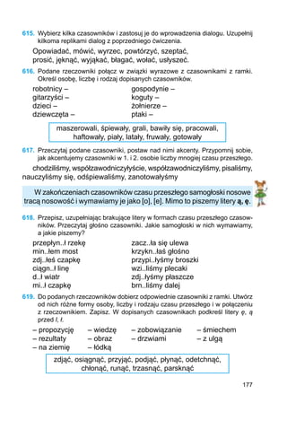 177
615.	 Wybierz kilka czasowników i zastosuj je do wprowadzenia dialogu. Uzupełnij
kilkoma replikami dialog z poprzedniego ćwiczenia.
Opowiadać, mówić, wyrzec, powtórzyć, szeptać,
prosić, jęknąć, wyjąkać, błagać, wołać, usłyszeć.
616.	 Podane rzeczowniki połącz w związki wyrazowe z czasownikami z ramki.
Określ osobę, liczbę i rodzaj dopisanych czasowników.
robotnicy –			 gospodynie –
gitarzyści –			 koguty –
dzieci –				 żołnierze –
dziewczęta –			 ptaki –
maszerowali, śpiewały, grali, bawiły się, pracowali,
haftowały, piały, latały, fruwały, gotowały
617.	 Przeczytaj podane czasowniki, postaw nad nimi akcenty. Przypomnij sobie,
jak akcentujemy czasowniki w 1. i 2. osobie liczby mnogiej czasu przeszłego.
chodziliśmy, współzawodniczyłyście, współzawodniczyliśmy, pisaliśmy,
nauczyliśmy się, odśpiewaliśmy, zanotowałyśmy
W zakończeniach czasowników czasu przeszłego samogłoski nosowe
tracą nosowość i wymawiamy je jako [o], [e]. Mimo to piszemy litery ą, ę.
618.	 Przepisz, uzupełniając brakujące litery w formach czasu przeszłego czasow-
ników. Przeczytaj głośno czasowniki. Jakie samogłoski w nich wymawiamy,
a jakie piszemy?
przepłyn..ł rzekę			 zacz..ła się ulewa
min..łem most			 krzykn..łaś głośno
zdj..łeś czapkę			 przypi..łyśmy broszki
ciągn..ł linę			 wzi..liśmy plecaki
d..ł wiatr				 zdj..łyśmy płaszcze
mi..ł czapkę			 brn..liśmy dalej
619.	 Do podanych rzeczowników dobierz odpowiednie czasowniki z ramki. Utwórz
od nich różne formy osoby, liczby i rodzaju czasu przeszłego i w połączeniu
z rzeczow­nikiem. Zapisz. W dopisanych czasownikach podkreśl litery ę, ą
przed l, ł.
– propozycję	 – wiedzę	 – zobowiązanie	 – śmiechem
– rezultaty	 – obraz	 – drzwiami		 – z ulgą
– na ziemię	 – łódką
zdjąć, osiągnąć, przyjąć, podjąć, płynąć, odetchnąć,
chłonąć, runąć, trzasnąć, parsknąć
 