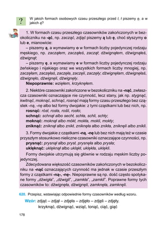 178
W jakich formach osobowych czasu przeszłego przed l, ł piszemy ę, a w
jakich ą?
1. W formach czasu przeszłego czasowników zakończonych w bez-
okoliczniku na -ąć, np. zacząć, zdjąć piszemy ą lub ę, choć słyszymy o
lub e, mianowicie:
– piszemy ą, a wymawiamy o w formach liczby pojedynczej rodzaju
męskiego, np. zacząłem, zacząłeś, zaczął; dźwignąłem, dźwignąłeś,
dźwignął;
– piszemy ę, a wymawiamy e w formach liczby pojedynczej rodzaju
żeńskiego i nijakiego oraz we wszystkich formach liczby mnogiej, np.
zaczęłam, zaczęłaś, zaczęła, zaczęli, zaczęły; dźwignęłam, dźwignęłaś,
dźwignęło, dźwignęli, dźwignęły.
Niepoprawnie: wzięłem, krzyknęłem.
2. Niektóre czasowniki zakończone w bezokoliczniku na -nąć, zwłasz-
cza czasowniki oznaczające nie czynność, lecz stany, jak np. stygnąć,
kwitnąć, moknąć, schnąć, rosnąć mają formy czasu przeszłego bez czą-
stek -ną, -nę albo też formy dwojakie: z tymi cząstkami lub bez nich, np.
rosnąć: rósł, rosła, rośli, rosło;
schnąć: schnął albo sechł, schła, schli, schły;
moknąć: moknął albo mókł, mokła, mokli, mokły;
zniknąć: zniknął albo znikł, zniknęła albo znikła, zniknęli albo znikli.
3. Formy dwojakie z cząstkami -ną, -nę lub bez nich mają też w czasie
przyszłym stosunkowo nieliczne czasowniki oznaczające czynności, np.
prysnąć: prysnął albo prysł, prysnęła albo prysła;
uklęknąć: uklęknął albo ukląkł, uklękła, uklękli.
Formy dwojakie utrzymują się głównie w rodzaju męskim liczby po-
jedynczej.
Zdecydowana większość czasowników zakończonych w bezokolicz-
niku na -nąć oznaczających czynność ma jednak w czasie przeszłym
formy z cząstkami -ną-, -nę-. Niepoprawne są np. dość często spotyka-
ne formy „dźwigła”, „dźwigli”, „zamkła”, „zamkli”. Poprawne formy tych
czasowników to: dźwignęła, dźwignęli, zamknęła, zamknęli.
620.	 Przepisz, wstawiając odpowiednie formy czasowników według wzoru.
Wzór: zdjąć – zdjął – zdjęła – zdjęło – zdjęli – zdjęły.
krzyknąć, dźwignąć, wziąć, tonąć, ciąć, giąć
?
 