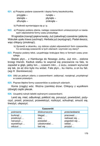 179
621.	 a) Przepisz podane czasowniki i dopisz formy bezokolicznika.
przyjęła –			 runęła –
stanęła –			 płynęła –
sfrunęła –			 zniknęła –
b) Podkreśl wymieniające się ą i ę.
622.	 a) Przepisz podane zdania, nadając czasownikom umieszczonym w nawia-
sach odpowiednie formy czasu przeszłego.
W ogrodzie (rosnąć) piękne kwiaty. Już (zakwitnąć) czereśnie i jabłonie.
Wskutek upału trawa (uschnąć). Herbata już (wystygnąć). Padał deszcz,
więc chłopcy (zmoknąć).
b) Sprawdź w słowniku, czy dobrze użyłeś odpowiednich form czasownika.
Co oznaczają czasowniki w tych zdaniach: czynność czy stany?
623.	 Przepisz podany tekst, uzupełniając brakujące litery w formach czasu prze-
szłego.
Statek płyn... z Hamburga do Nowego Jorku. Już min... zielone
brzegi Irlandii. Kadłub statku to wspinał się pracowicie na fale, to
zapadał w głąb, jakby ton...; czasem nikn... z oczu, czasem wynurzał
się tak, że aż dno było mu widać. Fale płyn... ku niemu, a on ku fali.
(wg H. Sienkiewicza)
624.	 Ułóż po jednym zdaniu z czasownikami: zabłysnąć, nasiąknąć, przyklęknąć
w czasie przeszłym.
625.	 Popraw błędne formy czasowników w podanych zdaniach.
Konie (ciągły) wóz. Woźna (zamkła) drzwi. Chłopcy z wysiłkiem
(dźwigli) ciężki plecak.
626.	 Uzupełnij rubryki tabelki wybranymi czasownikami.
Lenić się, mieć, odburknąć, pokłócić się, poruszyć, powiedzieć, poży-
czyć, prosić, przeczuć, przewietrzyć, rozliczyć, schudnąć, smucić się,
trwożyć, ulepszyć.
Czasowniki
pokrewne bliskoznaczne przeciwstawne
burknąć ...
przeliczyć ...
naruszyć ...
wywietrzyć ...
odczuć ...
błagać ...
rzec ...
posiadać ...
udoskonalać ...
bać się ...
pracować ...
radować się ...
pogodzić się ...
oddać ...
przytyć ...
 