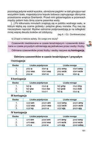 181
pozostają jedynie wokół wysokie, ośnieżone pagórki i w dali górująca nad
wszystkim biała, majestatyczna kopuła lodowca zajmującego olbrzymie
przestrzenie wnętrza Grenlandii. Przed nimi gdzieniegdzie w przerwach
między polami lodu lśnią czarne pasemka wody.
[...] Po kilkunastu minutach znajdują się w pobliżu wodnego wału, w
którym kłębią się czarne grzbiety i potężne głowy morsów. Psy rwą się
niecierpliwie naprzód. Myśliwi ostrożnie podprowadzają je na odległość
mniej więcej dwustu kroków od zdobyczy.
(wg A. i Cz. Centkiewiczów)
b) Znajdź w tekście epitety. Do czego one służą?
Czasowniki niedokonane w czasie teraźniejszym i czasowniki doko-
nane w czasie przyszłym odmieniają się jednakowo przez osoby i liczby.
Odmiana czasowników przez liczby i osoby nazywa się koniugacją.
Odmiana czasowników w czasie teraźniejszym i przyszłym
I koniugacja
Osoba Liczba pojedyncza Liczba mnoga
1.
2.
3.
pisz-ę
pisz-esz
pisz-e
stan-ę
stani-esz
stani-e
pisz-emy
pisz-ecie
pisz-ą
stani-emy
stani-ecie
stan-ą
II koniugacja
Osoba Liczba pojedyncza Liczba mnoga
1.
2.
3.
leż-ę
leż-ysz
leż-y
rzuc-ę
rzuc-isz
rzuc-i
leż-ymy
leż-ycie
leż-ą
rzuc-imy
rzuc-icie
rzuc-ą
III koniugacja
Osoba Liczba pojedyncza Liczba mnoga
1.
2.
3.
czyt-am
czyt-asz
czyt-ay
pozn-am
pozn-asz
pozn-a
czyt-amy
czyt-acie
czyt-ają
pozn-amy
pozn-acie
pozn-ają
IV koniugacja
Osoba Liczba pojedyncza Liczba mnoga
1.
2.
3.
umi-em
umi-esz
umi-e
powi-em
powi-esz
powi-e
umi-emy
umi-ecie
umi-eją
powi-emy
powi-ecie
powi-edzą
 