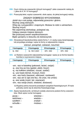 182
630.	 Czym różnią się czasowniki różnych koniugacji? Jakie czasowniki należą do
I, jakie do II, III i IV koniugacji?
631.	 Przeczytaj tekst, wypisz czasowniki, obok zapisz, do jakiej koniugacji należą.
ZASADY DOBREGO WYCHOWANIA
Jeżeli cię o coś pytają, odpowiadaj grzecznie i głośno.
Słuchaj uwag starszych.
Witaj się z przyjaciółmi i znajomymi. Możesz to robić z uśmiechem.
Słuchaj innych.
Nie zapominaj odchodząc, pożegnać się.
Ustępuj zawsze miejsce starszym.
Nie przerywaj swoim współrozmówcom.
Bądź uprzejmy w stosunku do dziewczynek.
632.	 Od podanych bezokoliczników utwórz formy 1. i 2. osoby czasu teraźniejszego
lub przyszłego prostego i wpisz te formy w odpowiednie miejsca.
wierzyć, powąchać, wskazać, rozumieć
I koniugacja II koniugacja III koniugacja IV koniugacja
-ę, -esz -ę, -isz (-ysz) -am, -asz -em, -esz
633.	 a) Wybierz czasowniki odpowiedniej koniugacji i wpisz je (w formie bezoko-
licznika) w wyznaczone miejsca.
I koniugacja II koniugacja III koniugacja IV koniugacja
-am, -asz w bawełnę (pakować, lecieć, owijać)
-ę, -esz trzy po trzy (gadać, pleść, liczyć)
-ę, -isz kołkiem (siedzieć, rzucać, zostać)
-ę, -ysz kopie (łamać, kruszyć, brać)
-am, -asz karty (tasować, odkrywać, rozdawać)
-em, -esz ani w ząb (nie tłuc, nie znać, nie umieć)
-ę, -esz wodę (nosić, lać, zawracać)
-em, -esz swoje (tracić, wiedzieć, dostawać)
b) Wyjaśnij ustnie znaczenie powstałych związków frazeologicznych. W razie
potrzeby zwróć się do słownika frazeologicznego.
634.	 Zapisz bezokoliczniki, od których zostały utworzone podane formy czasowni-
ków. Obok wpisz numer koniugacji.
gryzę –			 wieziesz –
weźmiesz –		 wiedzie –
szedłem –			 znalazł –
schudła –			 możesz –
 