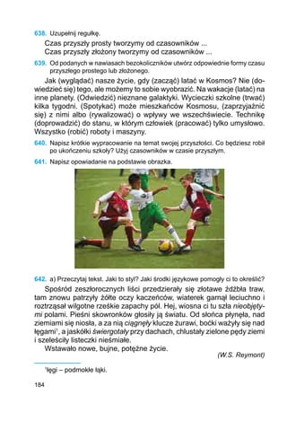 184
638.	 Uzupełnij regułkę.
Czas przyszły prosty tworzymy od czasowników ...
Czas przyszły złożony tworzymy od czasowników ...
639.	 Od podanych w nawiasach bezokoliczników utwórz odpowiednie formy czasu
przyszłego prostego lub złożonego.
Jak (wyglądać) nasze życie, gdy (zacząć) latać w Kosmos? Nie (do-
wiedzieć się) tego, ale możemy to sobie wyobrazić. Na wakacje (latać) na
inne planety. (Odwiedzić) nieznane galaktyki. Wycieczki szkolne (trwać)
kilka tygodni. (Spotykać) może mieszkańców Kosmosu, (zaprzyjaźnić
się) z nimi albo (rywalizować) o wpływy we wszechświecie. Technikę
(doprowadzić) do stanu, w którym człowiek (pracować) tylko umysłowo.
Wszystko (robić) roboty i maszyny.
640.	 Napisz krótkie wypracowanie na temat swojej przyszłości. Co będziesz robił
po ukończeniu szkoły? Użyj czasowników w czasie przyszłym.
641.	 Napisz opowiadanie na podstawie obrazka.
642.	 a) Przeczytaj tekst. Jaki to styl? Jaki środki językowe pomogły ci to określić?
Spośród zeszłorocznych liści przedzierały się złotawe źdźbła traw,
tam znowu patrzyły żółte oczy kaczeńców, wiaterek garnął leciuchno i
roztrząsał wilgotne rześkie zapachy pól. Hej, wiosna ci tu szła nieobjęty-
mi polami. Pieśni skowronków głosiły ją światu. Od słońca płynęła, nad
ziemiami się niosła, a za nią ciągnęły klucze żurawi, boćki ważyły się nad
łęgami1
, a jaskółki świergotały przy dachach, chlustały zielone pędy ziemi
i szeleściły listeczki nieśmiałe.
Wstawało nowe, bujne, potężne życie.
(W.S. Reymont)
1
łęgi – podmokłe łąki.
 