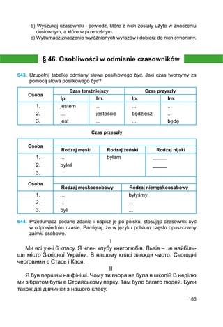 185
b) Wyszukaj czasowniki i powiedz, które z nich zostały użyte w znaczeniu
dosłow­nym, a które w przenośnym.
c) Wytłumacz znaczenie wyróżnionych wyrazów i dobierz do nich synonimy.
§ 46. Osobliwości w odmianie czasowników
643.	 Uzupełnij tabelkę odmiany słowa posiłkowego być. Jaki czas tworzymy za
pomocą słowa posiłkowego być?
Osoba
Czas teraźniejszy Czas przyszły
lp. lm. lp. lm.
1. jestem ... ... ...
2. ... jesteście będziesz ...
3. jest ... ... będę
Czas przeszły
Osoba
Rodzaj męski Rodzaj żeński Rodzaj nijaki
1. ... byłam _____
2. byłeś _____
3.
Osoba
Rodzaj męskoosobowy Rodzaj niemęskoosobowy
1. ...
...
byli
byłyśmy
...
...
2.
3.
644.	 Przetłumacz podane zdania i napisz je po polsku, stosując czasownik być
w odpowiednim czasie. Pamiętaj, że w języku polskim często opuszczamy
zaimki osobowe.
I
Ми всі учні 6 класу. Я член клубу книголюбів. Львів – це найбіль-
ше місто Західної України. В нашому класі завжди чисто. Сьогодні
черговими є Стась і Кася.
II
Я був першим на фініші. Чому ти вчора не була в школі? В неділю
ми з братом були в Стрийському парку. Там було багато людей. Були
також дві дівчинки з нашого класу.
 