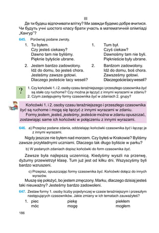 186
III
Де ти будеш відпочивати влітку? Ми завжди будемо добре вчитися.
Чи будуть учні шостого класу брати участь в математичній олімпіаді
„Кангур”?
645.	 Porównaj podane zwroty.
1.	 Tu byłem.				 1.	 Tum był.
	 Czy jesteś ciekawy?			 Czyś ciekaw?
	 Dawno tam nie byliśmy.			 Dawnośmy tam nie byli.
	 Pięknie byłyście ubrane.			 Pięknieście były ubrane.
2.	 Jestem bardzo zadowolony.	 2.	 Bardzom zadowolony.
	 Idź do domu, bo jesteś chora.		 Idź do domu, boś chora.
	 Jesteśmy zawsze gotowi.			 Zawsześmy gotowi.
	 Dlaczego jesteście tacy weseli?		 Dlaczegościetacyweseli?
1. Czy końcówki 1. i 2. osoby czasu teraźniejszego i przeszłego czasownika być
są stałe czy ruchome? Czy można je łączyć z innymi wyrazami w zdaniu?
2. Czym zastępujemy formy czasownika być w zdaniach 2. grupy?
Końcówki 1. i 2. osoby czasu teraźniejszego i przeszłego czasownika
być są ruchome i mogą się łączyć z innymi wyrazami w zdaniu.
Formy jestem, jesteś, jesteśmy, jesteście można w zdaniu opuszczać,
zostawiając same ich końcówki w połączeniu z innymi wyrazami.
646.	 a) Przepisz podane zdania, oddzielając końcówki czasownika być i łącząc je
z innymi wyrazami.
Nigdy jeszcze nie byłem nad morzem. Czy byłeś w Krakowie? Byliśmy
zawsze przykładnymi uczniami. Dlaczego tak długo byliście w parku?
b) W podanych zdaniach dopisz końcówki do form czasownika być.
Zawsze była najlepszą uczennicą. Kiedyśmy wyszli na przerwę,
dyżurny przewietrzył klasę. Tum już jest od kilku dni. Wszyscyśmy byli
bardzo wzruszeni.
c) Przepisz, opuszczając formy czasownika być. Końcówki dołącz do innych
wyrazów.
Muszę się położyć, bo jestem zmęczony. Marku, dlaczego dzisiaj jesteś
taki nieuważny? Jesteśmy bardzo zadowoleni.
647.	 Zestaw formy 1. osoby liczby pojedynczej w czasie teraźniejszym i przeszłym
następujących czasowników. Jakie zmiany w ich tematach zauważyłeś?
1.	 piec			 piekę				 piekłem
	 móc			 mogę				 mogłem
?
 