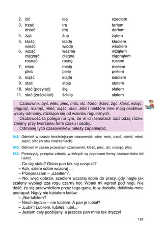 187
2.	 iść			 idę				 szedłem
3.	 trzeć			 trę				 tarłem
	 drzeć			 drę				 darłem
4.	 żąć			 żnę				 żąłem
5.	 kłaść			 kładę				 kładłem
	 wieść			 wiodę				 wiodłem
6.	 wziąć			 wezmę			 wziąłem
	 ciągnąć		 ciągnę				 ciągnąłem
	 rosnąć		 rosnę				 rosłem
7.	 mleć			 mielę				 mełłem
	 pleć			 pielę				 pełłem
8.	 siąść			 siądę				 siadłem
9.	 stać			 stoję				 stałem
10.	 słać (posyłać)	 ślę				 słałem
11.	 słać (zaścielać)	 ścielę				 słałem
Czasowniki być, wlec, piec, móc, iść, trzeć, drzeć, żąć, kłaść, wziąć,
ciągnąć, rosnąć, mleć, siąść, stać, słać i niektóre inne mają osobliwe
wzory odmiany, różniące się od wzorów regularnych.
Osobliwość ta polega na tym, że w ich tematach zachodzą różne
zmiany przy tworzeniu form czasu i osoby.
Odmianę tych czasowników należy zapamiętać.
648.	 Odmień w czasie teraźniejszym czasowniki: wlec, móc, trzeć, wieść, mleć,
siąść, słać (w obu znaczeniach).
649.	 Odmień w czasie przeszłym czasowniki: kłaść, piec, iść, rosnąć, pleć.
650.	 Przeczytaj, przepisz zdania, w których są poprawne formy czasowników iść
i lubić.
– Co się stało? Gdzie pan tak się urządził?
– Ach, szłem sobie wczoraj ...
– Przepraszam – „szedłem”.
– No, więc dobrze, szedłem wczoraj sobie do pracy, gdy nagle jak
szalony wybiegł zza rogu czarny kot. Wpadł mi wprost pod nogi. Nie
dość, że się przewróciłem przez tego gada, to w dodatku dotkliwie mnie
podrapał. Nigdy nie lubiałem kotów.
– „Nie lubiłem”!
– Niech będzie – nie lubiłem. A pan je lubiał?
– „Lubił”! Lubiłem, lubiłeś, lubił...
– Jestem cały poobijany, a jeszcze pan mnie tak dręczy!
 
