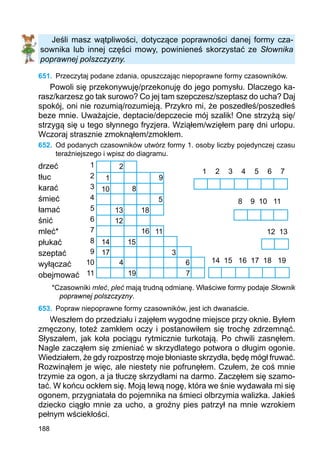 188
Jeśli masz wątpliwości, dotyczące poprawności danej formy cza-
sownika lub innej części mowy, powinieneś skorzystać ze Słownika
poprawnej polszczyzny.
651.	 Przeczytaj podane zdania, opuszczając niepoprawne formy czasowników.
Powoli się przekonywuję/przekonuję do jego pomysłu. Dlaczego ka-
rasz/karzesz go tak surowo? Co jej tam szepczesz/szeptasz do ucha? Daj
spokój, oni nie rozumią/rozumieją. Przykro mi, że poszedłeś/poszedłeś
beze mnie. Uważajcie, deptacie/depczecie mój szalik! One strzyżą się/
strzygą się u tego słynnego fryzjera. Wziąłem/wzięłem parę dni urlopu.
Wczoraj strasznie zmok­nąłem/zmokłem.
652.	 Od podanych czasowników utwórz formy 1. osoby liczby pojedynczej czasu
teraź­niejszego i wpisz do diagramu.
drzeć
tłuc
karać
śmieć
łamać
śnić
mleć*
płukać
szeptać
wyłączać
obejmować
*Czasowniki mleć, pleć mają trudną odmianę. Właściwe formy podaje Słownik
poprawnej polszczyzny.
653.	 Popraw niepoprawne formy czasowników, jest ich dwanaście.
Weszłem do przedziału i zajęłem wygodne miejsce przy oknie. Byłem
zmęczony, toteż zamkłem oczy i postanowiłem się trochę zdrzem­nąć.
Słyszałem, jak koła pociągu rytmicznie turkotają. Po chwili zasnęłem.
Nagle zacząłem się zmieniać w skrzydlatego potwora o długim ogonie.
Wiedziałem, że gdy rozpostrzę moje błoniaste skrzydła, będę mógł fruwać.
Rozwinąłem je więc, ale niestety nie pofrunęłem. Czułem, że coś mnie
trzymie za ogon, a ja tłuczę skrzydłami na darmo. Zaczęłem się szamo-
tać. W końcu ockłem się. Moją lewą nogę, która we śnie wydawała mi się
ogonem, przygniatała do pojemnika na śmieci olbrzymia walizka. Jakieś
dziecko ciągło mnie za ucho, a groźny pies patrzył na mnie wzrokiem
pełnym wściekłości.
1 2 3 4 5 6 7
14 15 16 17 18 19
12 13
8 9 10 11
1
2
3
4
5
6
7
8
9
10
11
1
2
9
10 8
5
13 18
16
12
11
14 15
17 3
6
7
4
19
 