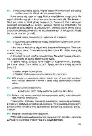 189
654.	 a) Przeczytaj podane zdania. Wypisz czasowniki odmieniające się według
oso­bli­wych wzorów. Określ ich czas, osobę i liczbę.
Konie wlokły się noga za nogą. Nauka nie pójdzie w las (przysł.). Na
wysokościach ciągnęło z krzykiem ptactwo rozmaite (H. Sienkiewicz).
Siadł przy stole i zwiesił głowę na piersi (S. Żeromski). Oczy wiodą po
ścieżkach gwiezdnych (J. Tuwim). Wilczek rósł jak na drożdżach i nie
posiadał się ze szczęścia (Z. Kaczkowski). Słońce z wolna chyliło się ku
zachodowi, słało różowe blaski na lekkich chmurach (A. Gruszecki). Wiele
ten może, co musi (przysł.).
b) Wskaż związki frazeologiczne i wytłumacz ich znaczenie.
655.	 a) Wytłumacz, jaka jest różnica między znaczeniami wyróżnionych czasow-
ników w zdaniach.
1. Po drodze wlecze się ciężki wóz. Ledwie wlókł nogami. Tren suk-
ni wlókł się po ziemi. Dzień wlecze się bez końca. Po niebie wlokły się
czarne chmury.
2. Chłopiec za rękę wiedzie niewidomego. Nie wódz nas na pokusze-
nie. Ulica wiodła do parku. Wiódł trudne życie.
3. Serce rośnie, patrząc na te czasy (J. Kochanowski). Słychać,
jak trawa rośnie. Dom rósł w oczach. Apetyt rośnie w miarę jedzenia
(przysł.).
b) Wskaż związki frazeologiczne.
c) Przepisz, zastępując wyróżnione czasowniki synonimami.
656.	 Ułóż zdania z czasownikami: odejść, usiąść, wytrzeć, zmarznąć, zmoknąć,
mleć, stosując czasownik w formie 3. osoby liczby pojedynczej czasu prze-
szłego.
657.	 Zastosuj w zdaniach czasowniki:
zsiądziemy, pełły, mełły, poślemy, pościelą, tarł, darła.
658.	 Podane niżej formy czasu teraźniejszego przepisz według kolejności osób i
liczb. Podkreśl zakończenia.
Proponujesz, gratuluje, wnioskuje, gratulujesz, wnioskują, wnioskuję,
proponuję, gratuluję, wnioskujesz, gratuluje, wnioskujecie, gratulujemy,
proponujemy, wnioskujemy, gratulujecie, proponują, gratulują, propo-
nujecie.
659.	 Przepisz i uzupełnij podane niżej zdanie.
W formach osobowych czasownika zawierających cząstkę ... piszemy
zawsze literę u mimo wymiany na ó w innych formach.
 
