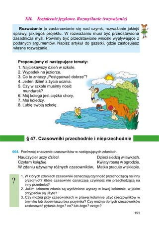 191
XII.	 Kształcenie językowe. Rozmyślanie (rozważanie)
Rozważanie to zastanawianie się nad czymś, rozważanie jakiejś
sprawy, jakiegoś projektu. W rozważaniu musi być przedstawiona
zasadnicza myśl. Powinny być przedstawione wnioski wypływające z
podanych argumentów. Napisz artykuł do gazetki, gdzie zastosujesz
własne rozważanie.
Proponujemy ci następujące tematy:
1. Najciekawszy dzień w szkole.
2. Wypadek na jeziorze.
3. Co to znaczy „Postępować dobrze”?
4. Jeden dzień z życia ucznia.
5. Czy w szkole musimy nosić
mundurek?
6. Mój kolega jest ciężko chory.
7. Moi koledzy.
8. Lubię swoją szkołę.
§ 47. Czasowniki przechodnie i nieprzechodnie
664.	 Porównaj znaczenie czasowników w następujących zdaniach.
Nauczyciel uczy dzieci.				 Dzieci siedzą w ławkach.
Czytam książkę.					 Kwiaty rosną w ogrodzie.
W zdaniu używamy różnych czasowników.	 Matka pracuje w sklepie.
1. W których zdaniach czasowniki oznaczają czynność przechodzącą na inny
przedmiot? Które czasowniki oznaczają czynność nie przechodzącą na
inny przedmiot?
2. Jakim członem zdania są wyróżnione wyrazy w lewej kolumnie, w jakim
przypadku są użyte?
3. Czy można przy czasownikach w prawej kolumnie użyć rzeczowników w
bierniku lub dopełniaczu bez przyimka? Czy można do tych rzeczowników
zastosować pytania kogo? co? lub kogo? czego?
?
 