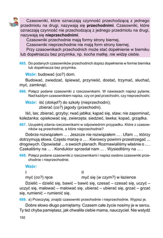 192
Czasowniki, które oznaczają czynność przechodzącą z jednego
przedmiotu na drugi, nazywają się przechodnimi. Czasowniki, które
oznaczają czynność nie przechodzącą z jednego przedmiotu na drugi,
nazywają się nieprzechodnimi.
Czasowniki przechodnie mają formy strony biernej.
Czasowniki nieprzechodnie nie mają form strony biernej.
Przy czasownikach przechodnich może stać dopełnienie w bierniku
lub dopełniaczu bez przyimka, np. kocha matkę, nie widzę ciebie.
665.	 Do podanych czasowników przechodnich dopisz dopełnienie w formie biernika
lub dopełniacza bez przyimka.
Wzór: budować (co?) dom.
Budować, zwiedzać, śpiewać, przynieść, dostać, trzymać, słuchać,
myć, zamknąć.
666.	 Połącz podane czasowniki z rzeczownikami. W nawiasach napisz pytanie.
Nad każdym czasownikiem napisz, czy on jest przechodni, czy nieprzechodni.
Wzór:	 iść (dokąd?) do szkoły (nieprzechodni);
zbierać (co?) jagody (przechodni).
Iść, las; zbierać, grzyby; rwać jabłka; kąpać się, staw; nie zapominać,
koleżanka; opiekować się, zwierzęta; siedzieć, ławka; kopać, grządka.
667.	 Uzupełnij zdania rzeczownikami w odpowiednim przypadku. Które z czasow-
ników są przechodnie, a które nieprzechodnie?
Dobrze rozwiązałem ... . Jeszcze nie rozwiązałem ... . Ufam ..., którzy
dotrzymują słowa. Często marzę o ... . Kierowcy powinni przestrzegać ...
drogowych. Opowiadał ... o swoich planach. Rozmawialiśmy właśnie o ... .
Czekaliśmy na ... . Konduktor sprzedał nam ... . Wysiedliśmy na ... .
668.	 Połącz podane czasowniki z rzeczownikami i napisz osobno czasowniki prze-
chodnie i nieprzechodnie.
Wzór:
I					 II
myć (co?) ręce			 myć się (w czym?) w łazience
Dzielić – dzielić się, bawić – bawić się, czesać – czesać się, uczyć –
uczyć się, malować – malować się, ubierać – ubierać się, grzać – grzać
się, rumienić – rumienić się.
669.	 a) Przeczytaj, znajdź czasowniki przechodnie i nieprzechodnie. Wypisz je.
Dobre słowo długo pamiętamy. Czasem całe życie nosimy je w sercu.
Ty też chyba pamiętasz, jak chwaliła ciebie mama, nauczyciel. Nie wstydź
 