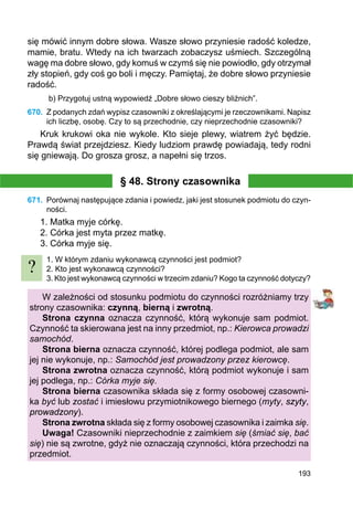 193
się mówić innym dobre słowa. Wasze słowo przyniesie radość koledze,
mamie, bratu. Wtedy na ich twarzach zobaczysz uśmiech. Szczególną
wagę ma dobre słowo, gdy komuś w czymś się nie powiodło, gdy otrzymał
zły stopień, gdy coś go boli i męczy. Pamiętaj, że dobre słowo przyniesie
radość.
b) Przygotuj ustną wypowiedź „Dobre słowo cieszy bliźnich”.
670.	 Z podanych zdań wypisz czasowniki z określającymi je rzeczownikami. Napisz
ich liczbę, osobę. Czy to są przechodnie, czy nieprzechodnie czasowniki?
Kruk krukowi oka nie wykole. Kto sieje plewy, wiatrem żyć będzie.
Prawdą świat przejdziesz. Kiedy ludziom prawdę powiadają, tedy rodni
się gniewają. Do grosza grosz, a napełni się trzos.
§ 48. Strony czasownika
671.	 Porównaj następujące zdania i powiedz, jaki jest stosunek podmiotu do czyn-
ności.
1. Matka myje córkę.
2. Córka jest myta przez matkę.
3. Córka myje się.
1. W którym zdaniu wykonawcą czynności jest podmiot?
2. Kto jest wykonawcą czynności?
3. Kto jest wykonawcą czynności w trzecim zdaniu? Kogo ta czynność dotyczy?
W zależności od stosunku podmiotu do czynności rozróżniamy trzy
strony czasownika: czynną, bierną i zwrotną.
Strona czynna oznacza czynność, którą wykonuje sam podmiot.
Czynność ta skierowana jest na inny przedmiot, np.: Kierowca prowadzi
samochód.
Strona bierna oznacza czynność, której podlega podmiot, ale sam
jej nie wykonuje, np.: Samochód jest prowadzony przez kierowcę.
Strona zwrotna oznacza czynność, którą podmiot wykonuje i sam
jej podlega, np.: Córka myje się.
Strona bierna czasownika składa się z formy osobowej czasowni-
ka być lub zostać i imiesłowu przymiotnikowego biernego (myty, szyty,
prowadzony).
Strona zwrotna składa się z formy osobowej czasownika i zaimka się.
Uwaga! Czasowniki nieprzechodnie z zaimkiem się (śmiać się, bać
się) nie są zwrotne, gdyż nie oznaczają czynności, która przechodzi na
przedmiot.
?
 