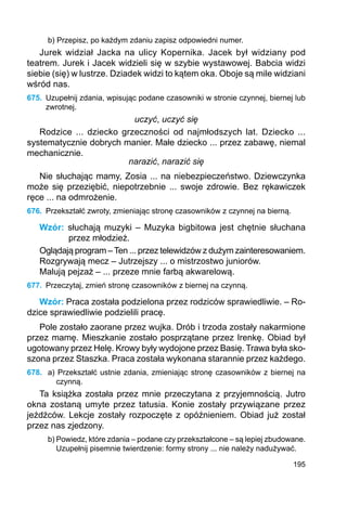 195
b) Przepisz, po każdym zdaniu zapisz odpowiedni numer.
Jurek widział Jacka na ulicy Kopernika. Jacek był widziany pod
teatrem. Jurek i Jacek widzieli się w szybie wystawowej. Babcia widzi
siebie (się) w lustrze. Dziadek widzi to kątem oka. Oboje są mile widziani
wśród nas.
675.	 Uzupełnij zdania, wpisując podane czasowniki w stronie czynnej, biernej lub
zwrotnej.
uczyć, uczyć się
Rodzice ... dziecko grzeczności od najmłodszych lat. Dziecko ...
sys­tematycznie dobrych manier. Małe dziecko ... przez zabawę, niemal
mechanicznie.
narazić, narazić się
Nie słuchając mamy, Zosia ... na niebezpieczeństwo. Dziewczynka
może się przeziębić, niepotrzebnie ... swoje zdrowie. Bez rękawiczek
ręce ... na odmrożenie.
676.	 Przekształć zwroty, zmieniając stronę czasowników z czynnej na bierną.
Wzór: słuchają muzyki – Muzyka bigbitowa jest chętnie słuchana
przez młodzież.
Oglądają program –Ten ... przez telewidzów z dużym zainteresowaniem.
Rozgrywają mecz – Jutrzejszy ... o mistrzostwo juniorów.
Malują pejzaż – ... przeze mnie farbą akwarelową.
677.	 Przeczytaj, zmień stronę czasowników z biernej na czynną.
Wzór: Praca została podzielona przez rodziców sprawiedliwie. – Ro-
dzice sprawiedliwie podzielili pracę.
Pole zostało zaorane przez wujka. Drób i trzoda zostały nakarmione
przez mamę. Mieszkanie zostało posprzątane przez Irenkę. Obiad był
ugotowany przez Helę. Krowy były wydojone przez Basię. Trawa była sko-
szona przez Staszka. Praca została wykonana starannie przez każdego.
678.	 a) Przekształć ustnie zdania, zmieniając stronę czasowników z biernej na
czynną.
Ta książka została przez mnie przeczytana z przyjemnością. Jutro
okna zostaną umyte przez tatusia. Konie zostały przywiązane przez
jeźdźców. Lekcje zostały rozpoczęte z opóźnieniem. Obiad już został
przez nas zjedzony.
b) Powiedz, które zdania – podane czy przekształcone – są lepiej zbudowane.
Uzupełnij pisemnie twierdzenie: formy strony ... nie należy nadużywać.
 