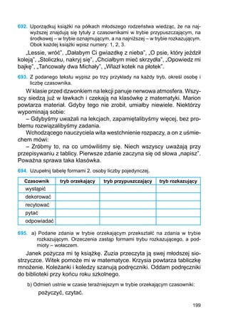 199
692.	 Uporządkuj książki na półkach młodszego rodzeństwa wiedząc, że na naj-
wyższej znajdują się tytuły z czasownikami w trybie przypuszczającym, na
środkowej – w trybie oznajmującym, a na najniższej – w trybie rozkazującym.
Obok każdej książki wpisz numery: 1, 2, 3.
„Lessie, wróć”, „Dałabym Ci gwiazdkę z nieba”, „O psie, który jeździł
koleją”, „Stoliczku, nakryj się”, „Chciałbym mieć skrzydła”, „Opowiedz mi
bajkę”, „Tańcowały dwa Michały”, „Wlazł kotek na płotek”.
693.	 Z podanego tekstu wypisz po trzy przykłady na każdy tryb, określ osobę i
liczbę czasownika.
W klasie przed dzwonkiem na lekcji panuje nerwowa atmosfera. Wszy-
scy siedzą już w ławkach i czekają na klasówkę z matematyki. Marion
powtarza materiał. Gdyby tego nie zrobił, umiałby niewiele. Niektórzy
wypominają sobie:
– Gdybyśmy uważali na lekcjach, zapamiętalibyśmy więcej, bez pro-
blemu rozwiązalibyśmy zadania.
Wchodzącego nauczyciela wita westchnienie rozpaczy, a on z uśmie-
chem mówi:
– Zróbmy to, na co umówiliśmy się. Niech wszyscy uważają przy
prze­pisywaniu z tablicy. Pierwsze zdanie zaczyna się od słowa „napisz”.
Poważna sprawa taka klasówka.
694.	 Uzupełnij tabelę formami 2. osoby liczby pojedynczej.
Czasownik tryb orzekający tryb przypuszczający tryb rozkazujący
wystąpić
dekorować
recytować
pytać
odpowiadać
695.	 a) Podane zdania w trybie orzekającym przekształć na zdania w trybie
rozkazu­jącym. Orzeczenia zastąp formami trybu rozkazującego, a pod-
mioty – wołaczem.
Janek pożycza mi tę książkę. Zuzia przeczyta ją swej młodszej sio-
strzyczce. Witek pomoże mi w matematyce. Krzysia powtarza tabliczkę
mnożenie. Koleżanki i koledzy szanują podręczniki. Oddam podręczniki
do biblioteki przy końcu roku szkolnego.
b) Odmień ustnie w czasie teraźniejszym w trybie orzekającym czasowniki:
pożyczyć, czytać.
 