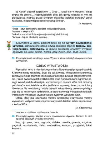 20
b) Klucz1
ciągnął zygzakiem ... Grey ... rzucił się w trawers2
, dając
sygnał do zbiórki... Nieprzyjacielski pilot, jak gdyby wiedział o tym, na
pięćdziesiąt metrów przed śmigłem dowódcy polskiej eskadry3
zrobił
kapitalną, nieprawdopodobnie wysoką świecę4
.
(J. Meissner)
1
klucz – szyk samolotów podczas lotu zespołowego.
2
trawers – skręt o 90o
.
3
eskadra – oddział floty wojennej morskiej lub lotniczej.
4
świeca – figura akrobacji lotniczej.
Słownictwo w języku polskim dzieli się na wyrazy powszechnie
używane, stanowią one część języka ogólnego oraz na terminy, pro-
fesjonalizmy, dialektyzmy. W mowie potocznej używamy wyrazów
ogólnych, np. ulica, szkoła, ziemia, góry, zieleń, pole, spać, iść itp.
59.	 Przeczytaj tekst, określ jego temat. Wypisz z tekstu dziesięć słów powszechnie
używanych.
DZIEŁO WITA STWOSZA
Pięćset lat temu z niemieckiego miasta Norymbergii przywędrował do
Krakowa młody rzeźbiarz. Zwał się Wit Stwosz. Mieszczanie krakowscy
zamówili u niego ołtarz do kościoła Mariackiego. Stwosz przyjął zamówie-
nie. Przez dwanaście lat rzeźbił mistrz wraz z pomocnikami ogromne po-
sągi. Wśród stu kilkudziesięciu wyrzeźbionych postaci, które dziś możemy
podziwiać w kościele Mariackim, jest Maria, są anioły, święci, uczeni, żacy
i żołnierze. Są młodzieńcy i ludzie dojrzali. Włosy i brody drewnianych figur
wiją się w misternych kędziorach, a szaty spływają w bogatych fałdach.
Postaciom tym dawał Stwosz twarze żyjących wówczas ludzi.
Ołtarz, który ma jedenaście metrów szerokości i trzynaście metrów
wysokości, jest podziwianym przez cały świat dziełem sztuki snycerskiej1
z końca XV w.
(A. Czechowicz)
1
snycerz – rzeźbiarz rzeźbiący w drewnie.
60.	 Przeczytaj wyrazy. Wypisz wyrazy powszechnie używane. Dobierz do nich
spośród podanych wyrazów synonimy.
Kraj, ojczyzna, dom, zagroda, zielsko, zarośla, gałęzie, wzgórze,
pagórek, wzniesienie, niebo, nieboskłon, kompan, przyjaciel, lokal,
kwatera.
 