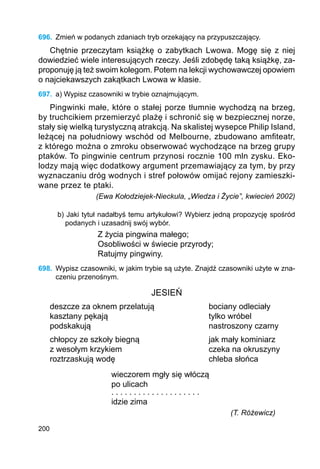 200
696.	 Zmień w podanych zdaniach tryb orzekający na przypuszczający.
Chętnie przeczytam książkę o zabytkach Lwowa. Mogę się z niej
dowiedzieć wiele interesujących rzeczy. Jeśli zdobędę taką książkę, za-
proponuję ją też swoim kolegom. Potem na lekcji wychowawczej opowiem
o najciekawszych zakątkach Lwowa w klasie.
697.	 a) Wypisz czasowniki w trybie oznajmującym.
Pingwinki małe, które o stałej porze tłumnie wychodzą na brzeg,
by truchcikiem przemierzyć plażę i schronić się w bezpiecznej norze,
stały się wielką turystyczną atrakcją. Na skalistej wysepce Philip Island,
leżącej na południowy wschód od Melbourne, zbudowano amfiteatr,
z którego można o zmroku obserwować wychodzące na brzeg grupy
ptaków. To pingwinie centrum przynosi rocznie 100 mln zysku. Eko-
lodzy mają więc dodatkowy argument przemawiający za tym, by przy
wyznaczaniu dróg wodnych i stref połowów omijać rejony zamieszki-
wane przez te ptaki.
(Ewa Kołodziejek-Nieckula, „Wiedza i Życie”, kwiecień 2002)
b) Jaki tytuł nadałbyś temu artykułowi? Wybierz jedną propozycję spośród
podanych i uzasadnij swój wybór.
Z życia pingwina małego;
Osobliwości w świecie przyrody;
Ratujmy pingwiny.
698.	 Wypisz czasowniki, w jakim trybie są użyte. Znajdź czasowniki użyte w zna-
czeniu przenośnym.
JESIEŃ
deszcze za oknem przelatują			 bociany odleciały
kasztany pękają					 tylko wróbel
podskakują					 nastroszony czarny
chłopcy ze szkoły biegną			 jak mały kominiarz
z wesołym krzykiem				 czeka na okruszyny
roztrzaskują wodę				 chleba słońca
			 wieczorem mgły się włóczą
			 po ulicach
		 	 . . . . . . . . . . . . . . . . . . . .
			 idzie zima
(T. Różewicz)
 