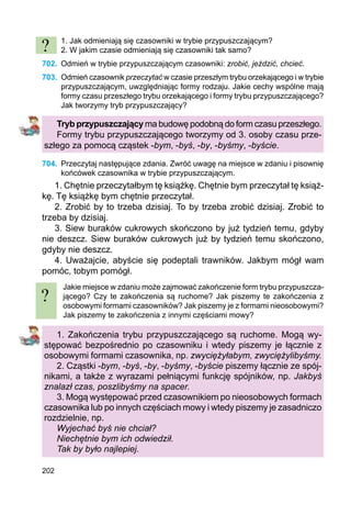202
1. Jak odmieniają się czasowniki w trybie przypuszczającym?
2. W jakim czasie odmieniają się czasowniki tak samo?
702.	 Odmień w trybie przypuszczającym czasowniki: zrobić, jeździć, chcieć.
703.	 Odmień czasownik przeczytać w czasie przeszłym trybu orzekającego i w trybie
przypuszczającym, uwzględniając formy rodzaju. Jakie cechy wspólne mają
formy czasu przeszłego trybu orzekającego i formy trybu przypuszczającego?
Jak tworzymy tryb przypuszczający?
Tryb przypuszczający ma budowę podobną do form czasu przeszłego.
Formy trybu przypuszczającego tworzymy od 3. osoby czasu prze-
szłego za pomocą cząstek -bym, -byś, -by, -byśmy, -byście.
704.	 Przeczytaj następujące zdania. Zwróć uwagę na miejsce w zdaniu i pisownię
końcówek czasownika w trybie przypuszczającym.
1. Chętnie przeczytałbym tę książkę. Chętnie bym przeczytał tę książ-
kę. Tę książkę bym chętnie przeczytał.
2. Zrobić by to trzeba dzisiaj. To by trzeba zrobić dzisiaj. Zrobić to
trzeba by dzisiaj.
3. Siew buraków cukrowych skończono by już tydzień temu, gdyby
nie deszcz. Siew buraków cukrowych już by tydzień temu skończono,
gdyby nie deszcz.
4. Uważajcie, abyście się podeptali trawników. Jakbym mógł wam
pomóc, tobym pomógł.
Jakie miejsce w zdaniu może zajmować zakończenie form trybu przypu­szcza­
jącego? Czy te zakończenia są ruchome? Jak piszemy te zakończenia z
osobowymi formami czasowników? Jak piszemy je z formami nieosobowymi?
Jak piszemy te zakończenia z innymi częściami mowy?
1. Zakończenia trybu przypuszczającego są ruchome. Mogą wy-
stępować bezpośrednio po czasowniku i wtedy piszemy je łącznie z
osobowymi formami czasownika, np. zwyciężyłabym, zwyciężylibyśmy.
2. Cząstki -bym, -byś, -by, -byśmy, -byście piszemy łącznie ze spój-
nikami, a także z wyrazami pełniącymi funkcję spójników, np. Jakbyś
znalazł czas, poszlibyśmy na spacer.
3. Mogą występować przed czasownikiem po nieosobowych formach
czasownika lub po innych częściach mowy i wtedy piszemy je zasadniczo
rozdzielnie, np.
Wyjechać byś nie chciał?
Niechętnie bym ich odwiedził.
Tak by było najlepiej.
?
?
 
