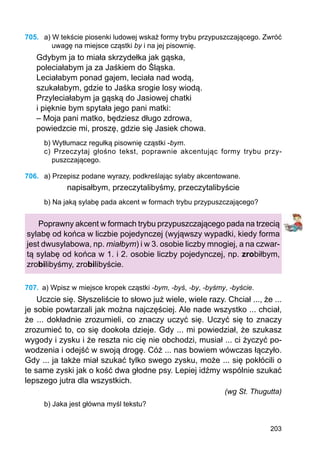 203
705.	 a) W tekście piosenki ludowej wskaż formy trybu przypuszczającego. Zwróć
uwagę na miejsce cząstki by i na jej pisownię.
Gdybym ja to miała skrzydełka jak gąska,
poleciałabym ja za Jaśkiem do Śląska.
Leciałabym ponad gajem, leciała nad wodą,
szukałabym, gdzie to Jaśka srogie losy wiodą.
Przyleciałabym ja gąską do Jasiowej chatki
i pięknie bym spytała jego pani matki:
– Moja pani matko, będziesz długo zdrowa,
powiedzcie mi, proszę, gdzie się Jasiek chowa.
b) Wytłumacz regułką pisownię cząstki -bym.
c) Przeczytaj głośno tekst, poprawnie akcentując formy trybu przy­
puszczającego.
706.	 a) Przepisz podane wyrazy, podkreślając sylaby akcentowane.
napisałbym, przeczytalibyśmy, przeczytalibyście
b) Na jaką sylabę pada akcent w formach trybu przypuszczającego?
Poprawny akcent w formach trybu przypuszczającego pada na trzecią
sylabę od końca w liczbie pojedynczej (wyjąwszy wypadki, kiedy forma
jest dwusylabowa, np. miałbym) i w 3. osobie liczby mnogiej, a na czwar-
tą sylabę od końca w 1. i 2. osobie liczby pojedynczej, np. zrobiłbym,
zrobilibyśmy, zrobilibyście.
707.	 a) Wpisz w miejsce kropek cząstki -bym, -byś, -by, -byśmy, -byście.
Uczcie się. Słyszeliście to słowo już wiele, wiele razy. Chciał ..., że ...
je sobie powtarzali jak można najczęściej. Ale nade wszystko ... chciał,
że ... dokładnie zrozumieli, co znaczy uczyć się. Uczyć się to znaczy
zrozumieć to, co się dookoła dzieje. Gdy ... mi powiedział, że szukasz
wygody i zysku i że reszta nic cię nie obchodzi, musiał ... ci życzyć po-
wodzenia i odejść w swoją drogę. Cóż ... nas bowiem wówczas łączyło.
Gdy ... ja także miał szukać tylko swego zysku, może ... się pokłócili o
te same zyski jak o kość dwa głodne psy. Lepiej idźmy wspólnie szukać
lepszego jutra dla wszystkich.
(wg St. Thugutta)
b) Jaka jest główna myśl tekstu?
 