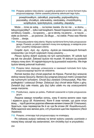 204
708.	 Przepisz podane niżej zdania i uzupełnij je podanymi w ramce formami trybu
przypuszczającego. Ustnie uzasadnij pisownię zakończeń tego trybu.
powędrowałbym, zabrałbyś, poprawiłby, popływalibyśmy,
pozostałby, chciałbyś, oderwałoby, siedziałaby, chodzilibyśmy,
wzięlibyście, tęskniłybyście, czekaliby, złapałyby
Może ... mnie ze sobą. ... na koniec świata. Za nic nie ... w domu. ...
taką przyjaciółkę? ... tylko nad książkami. Nawet trzęsienie ziemi nie ... jej
od lektury. Często ... na spacery. ... go w obroty, na pewno ... w nauce. ...
stale za domem. ... po jeziorze. Za długo ... na ciebie. Przez was Wanda
i Gosia ... dwoje.
709.	 Przeczytaj podane niżej zdania. Wypisz wyróżnione formy trybu przypuszcza­
jącego. Powiedz, po jakich częściach mowy one występują, a następnie prze-
pisz i uzupełnij następujące zdania.
Cząstki -bym, -byś, -by, -byśmy, -byście po nieosobowych formach
czasownika i po innych częściach mowy piszemy ... .
Pieszo byśmy dotarli szybciej niż tym samochodem. W szkole byś
się tak nie ubrudził. Żałować byście nie musieli. W dobrym by postawili
miejscu nowy dom. W najpiękniejszym by ją posadzić wazoniku. We troje
byście łatwiej pokonali trudności.
710.	 Przepisz tekst, dopisując umieszczone w nawiasach końcówki form trybu
przypu­szczającego łącznie lub oddzielnie.
Romek bardzo (by) chciał pojechać do Kijowa. Poznał (by) wreszcie
stolicę naszej Ojczyzny. Bardzo (by) pragnął zobaczyć metro i przejechać
się ruchomymi schodami. Chciał (by) zwiedzić Chreszczatyk, Plac Nie-
podległości i zobaczyć Dniepr. Zobaczyć (by) chciał także Kijów z góry.
Zwiedził (by) całe miasto, gdy (by) tylko udało mu się urzeczywistnić
swoje marzenie.
711.	 Przetłumacz, zapisz po polsku. Podkreśl czasowniki w trybie przypuszcza-
jącym.
Людина завжди потребує когось, кому б могла вилити своє горе
і відвести душу (В. Козаченко). Коли б знав чоловік, що доля готує
йому, ... тоді б десятою дорогою обминав непевні стежки (М. Стельмах).
Здається, гори перевертав би й не чув би втоми (М. Коцюбинський).
Якби вдалося моє велике діло, я б утішилася щастям перемоги (Леся
Українка).
712.	 Przepisz, zmierzając tryb przypuszczający na orzekający.
Po ciekawej audycji radiowej na temat wyboru zawodu uczniowie z
naszej klasy zaczęli się zastanawiać, kim chcieliby być w przyszłości.
 