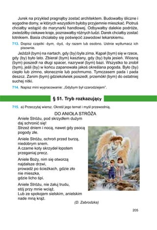 205
Jurek na przykład pragnąłby zostać architektem. Budowałby śliczne i
wygodne domy, w których wszystkim byłoby przyjemnie mieszkać. Piotruś
chciałby wstąpić do marynarki handlowej. Odbywałby dalekie podróże,
zwiedziłby ciekawe kraje, poznawałby różnych ludzi. Darek chciałby zostać
lotnikiem. Basia chciałaby się poświęcić zawodowi lekarskiemu.
713.	 Dopisz cząstki -bym, -byś, -by razem lub osobno. Ustnie wytłumacz ich
pisownie.
Jeździł (bym) na nartach, gdy (by) była zima. Kąpał (bym) się w rzece,
gdy (by) było lato. Zbierał (bym) kasztany, gdy (by) była jesień. Wiosną
(bym) poszedł na długi spacer, nazrywał (bym) bazi. Wszystko to zrobił
(bym), jeśli (by) w końcu zapanowała jakoś określana pogoda. Było (by)
ciepło lub zimno, słonecznie lub pochmurno. Tymczasem pada i pada
deszcz. Zanim (bym) gdziekolwiek poszedł, przemókł (bym) do ostatniej
suchej nitki.
714.	 Napisz mini wypracowanie: „Gdybym był czarodziejem”.
§ 51. Tryb rozkazujący
715.	 a) Przeczytaj wiersz. Określ jego temat i myśl przewodnią.
DO ANIOŁA STRÓŻA
Aniele Stróżu, pod skrzydłem dużym
daj schronić się!
Strzeż dniem i nocą, nawet gdy psocą
pogody złe.
Aniele Stróżu, ochroń przed burzą,
niedobrym snem.
A czarne koty skrzydeł łopotem
przeganiaj precz.
Aniele Boży, nim się otworzą
najdalsze drzwi,
prowadź po ścieżkach, gdzie zło
nie mieszka,
gdzie licho śpi.
Aniele Stróżu, nie żałuj trudu,
stój przy mnie wciąż.
Lub ze spokojem sielskim, anielskim
nade mną krąż.
(D. Zabrodzka)
 
